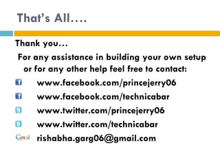 That’s All….
Thank you…
 For any assistance in building your own setup
  or for any other help feel free to contact:
      www.facebook.com/princejerry06
      www.facebook.com/technicabar
      www.twitter.com/princejerry06
      www.twitter.com/technicabar
      rishabha.garg06@gmail.com
 