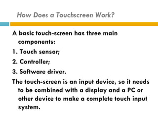 How Does a Touchscreen Work?

A basic touch-screen has three main
  components:
1. Touch sensor;
2. Controller;
3. Software driver.
The touch-screen is an input device, so it needs
  to be combined with a display and a PC or
  other device to make a complete touch input
  system.
 