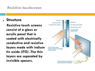 Resistive touchscreen

Structure
Resistive touch screens
consist of a glass or
acrylic panel that is
coated with electrically
conductive and resistive
layers made with indium
tin oxide (ITO) .The thin
layers are separated by
invisible spacers.
 