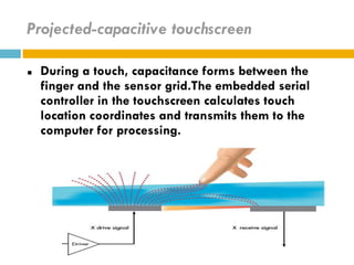 Projected-capacitive touchscreen

   During a touch, capacitance forms between the
    finger and the sensor grid.The embedded serial
    controller in the touchscreen calculates touch
    location coordinates and transmits them to the
    computer for processing.
 