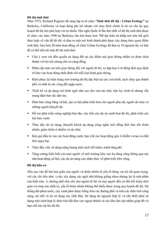 17
Đô thị sinh thái
Năm 1975, Richard Register đã sáng lập ra tổ chức “Sinh thái đô thị - Urban Ecology” tại
Berkeley, California và hoạt động phi lợi nhuận với mục đích chính là tái cơ cấu lại quy
hoạch đô thị cho phù hợp với tự nhiên. Hội nghị Quốc tế lần thứ nhất về đô thị sinh thái được
tổ chức vào năm 1990 tại Berkeley thu hút được hơn 700 đại biểu từ khắp nơi trên thế giới
thảo luận về vấn đề đô thị và đưa ra một mô hình thành phố được xây dựng theo quan điểm
sinh thái. Sau hơn 20 năm hoạt động, tổ chức Urban Ecology đã đưa ra 10 nguyên tắc cơ bản
để có thể tiến tới một đô thị sinh thái:
 Chú ý xem xét đến quyền sử dụng đất tại các điểm nút giao thông nhằm có được thoả
thuận với lợi ích chung cho cả cộng đồng.
 Phân cấp mức ưu tiên giao thông đối với người đi bộ, xe đạp hay ô tô đồng thời quy định
rõ khu vực hoạt động nhất định với mỗi loại hình giao thông.
 Khôi phục lại hiện trạng môi trường đô thị dặc biệt tại các con kênh, rạch chảy qua thành
phố và nhất là các vùng đất ngập nước.
 Thiết kế và áp dụng mô hình ngôi nhà sao cho vừa tao nhã, tiện lợi, kinh tế nhưng vẫn
mang đậm bản sắc dân tộc.
 Đảm bảo công bằng xã hội, tạo cơ hội phát triển hơn cho người phụ nữ, người da màu và
những người khuyết tật.
 Hỗ trợ phát triển nông nghiệp bản địa, xúc tiến các dự án xanh hoá đô thị, phát triển các
hội làm vườn.
 Thúc đẩy tái sử dụng, khuyến khích áp dụng công nghệ mới đồng thời bảo tồn thiên
nhiên, giảm thiểu ô nhiễm và rác thải.
 Kêu gọi đầu tư vào các hoạt động xanh, hạn chế các hoạt động gây ô nhiễm và tạo ra chất
thải nguy hại.
 Thúc đẩy việc sử dụng năng lượng một cách tiết kiệm, tránh lãng phí.
 Tăng cường hiểu biết của mọi người về môi trường khu vực họ đang sống thông qua các
nhà hoạt động xã hội, các dự án nâng cao nhận thức về phát triển bền vững.
Đô thị hữu cơ
Nếu cao vấn đề hài hoà giữa con người và thiên nhiên là yếu tố đóng vai trò rất quan trọng.
với các chỉ tiêu như: i,việc xây dựng các ngôi nhà không giống nhau nhưng lại là một phần
của kiến trúc. ii, đường phố chủ yếu cho người đi bộ và mọi người đều có thể tiết kiệm thời
gian và công sức nhất.iii, yếu tố thiên nhiên không thể thiếu được trong quy hoạch đô thị. Hệ
thống đài phun nước, cây xanh phải được trồng trên các đường phố và trên các diện tích công
cộng, tái chế và tái sử dụng các chất thải. Sử dụng tài nguyên hợp lý và cần thiết phải sử
dụng một cách hợp lý diên tích đất khu vực ngoại thành và các khu lân cận nhằm giúp đỡ và
hạn chế sức ép lên đô thị.
 