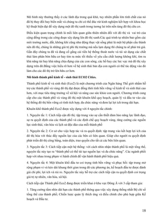 18
Mô hình này thường thấy ở các lãnh địa trong quá khứ, tuy nhiên phần lớn tính chất của nó
đã bị thay đổi hay biến mất và chúng ta chỉ có thể đúc rút kinh nghiệm kết hợp với khoa học
kỹ thuật hiện đại để xây dựng một đô thị xanh trong tương lai trên nền tảng đô thị cữu cơ.
Điều kiện quan trọng chính là mối liên quan giữa thiên nhiên đối với đô thị và vai trò của
cộng đồng trong các công đoạn xây dựng lên đô thị xanh.Các quá trình tự nhiên bao gồm các
môi trường nước, đất, không khí cũng như động thực vật sống phải là một bộ phận cấu thành
nên đô thị, chúng là những giá trị phi thị trường mà nếu lạm dụng thì chúng ta sẽ phải trả giá.
Gần đây chúng ta đã và đang cố gắng cải tiến hệ thống thoát nước và tái sử dụng các chất
thải làm phân bón hữu cơ hay tìm ra mức tối thiểu về yêu cầu chất lượng không khí, tìm ra
khả năng tải hay khả năng chịu đựng của các con sông, các hồ hay các lưc vực mà đô thị xây
dựng trên đó.Bằng việc hiểu rõ hơn về hệ sinh thái bản địa con người có thể tác động vào đó
làm cho các đô thị trở lên hữu cơ hơn.
Mô hình thành phố kinh tế - sinh thái ECO2 Cities.
Thành phố kinh tế và sinh thái (Eco2) là một chương trình của Ngân hàng Thế giới nhằm hỗ
trợ các thành phố và vùng đô thị đạt được đồng thời tính bền vững về kinh tế và sinh thái cao
hơn, với mục tiêu tăng trưởng về xã hội và nâng cao sức khỏe con người. Chương trình cung
cấp cho các thành phố và vùng đô thị một khuôn khổ quy hoạch, quản lý và đầu tư vào các
hệ thống đô thị bền vững có tính tích hợp, đa chức năng và đem lại lợi ích trong dài hạn.
Khuôn khổ thành phố Eco2 được xây dựng với 4 nguyên tắc chính:
1. Nguyên tắc 1: Cách tiếp cận đô thị: tập trung vào sự cần thiết đảm bảo năng lực lãnh đạo,
sự ra quyết định của các thành phố và các định chế quy hoạch vùng, tăng cường các nguồn
lực sinh thái, văn hóa và lịch sử độc đáo của mỗi thành phố
2. Nguyên tắc 2: Cơ sở cho việc hợp tác và ra quyết định: tập trung vào kết hợp lợi ích của
đô thị hóa với thúc đẩy nguồn lực của các bên có liên quan. Giúp cho người ra quyết định
phát triển đô thị công bằng, toàn diện, trao quyền cho tất cả các bên liên quan.
3. Nguyên tắc 3: Cách tiếp cận một hệ thống: với cách nhìn nhận thành phố là một tổng thể,
nguyên tắc này tạo ra “thành phố có thể tái tạo nguồn lực và đa chức năng”. Các ngành phối
hợp với nhau trong phạm vi hành chính để vận hành thành phố hiệu quả.
4. Nguyên tắc 4: Một khuôn khổ đầu tư coi trọng tính bền vững và phục hồi: tập trung mở
rộng phạm vi và kéo dài khung thời gian trong đó các phương án, kế hoạch đầu tư được đánh
giá chi phí, lợi ích và rủi ro. Nguyên tắc này hỗ trợ các cách tiếp cận ra quyết định coi trọng
giá trị tự nhiên, văn hóa, xã hội.
Cách tiếp cận Thành phố Eco2 đang được triển khai ở khu vực Đông Á với 3 cấp tham gia:
1. Tăng cường tầm nhìn dài hạn các thành phố thông qua việc xây dựng thống nhất Bộ chỉ số
tổng thể của thành phố; Chiến lược quản lý thích ứng và điều chỉnh cho phù hợp giữa Kế
hoạch và Đầu tư.
 