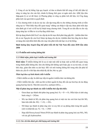 19
2. Củng cố các hệ thống Lập quy hoạch: sẽ đưa ra khuôn khổ để củng cố thể chế (đào kỹ
năng và năng lực cho cán bộ), chuẩn bị khung thời gian và ngân sách cho: i)Dữ liệu (thu
thập,quản lý cơ sở dữ liệu); ii) Phương pháp và công cụ phân tích dữ liệu; iii) Ứng dụng
phân tích vào quá trình ra quyết định
3. Các chương trình và dự án xúc tác: cần tập trung đầu tư cho những chương trình có tiềm
năng tạo ra “Thời khắc thay đổi quan trọng” những can thiệp ở cấp này được phát triển dựa
trên đánh giá vĩ mô và hỗ trợ kỹ thuật trong chương trình. Trong đó ưu tiên đầu tư cho xây
dựng năng lực và Đầu tư và cở hạ tầng chiến lược.
Khi áp dụng khuôn khổ Eco2 vào cấp dự án thì mục đích phải tăng gấp đôi : i)nhằm đảm bảo
tất cả các Nguyên tắc của Eco2 được áp dụng cho dự án; ii)nhằm đảm bảo rằng dự án được
sử dụng như một điểm khởi đầu cho mục tiêu phát triển dài hạn và có hệ thống.
Định hƣớng Quy hoạch tổng thể phát triển đô thị Việt Nam đến năm 2030 tầm nhìn
2050
1.3. Ô nhiễm môi trƣờng không khí
1.3.1 Khái niệm, phân loại ô nhiễm môi trường khí
Khái niệm: Ô nhiễm không khí là sự có mặt một chất lạ hoặc một sự biến đổi quan trọng
trong thành phần không khí, làm cho không khí không sạch hoặc gây ra sự toả mùi, có mùi
khó chịu, giảm tầm nhìn xa (do bụi). Đối với môi trường không khí trong nhà cần phải kể
thêm các yếu tố vi khí hậu như nhiệt độ, độ ẩm, bức xạ, gió.
Phân loại theo sự hình thành chất ô nhiễm
- Chất ô nhiễm sơ cấp: là chất trực tiếp từ nguồn ô nhiễm thải vào không khí.
- Chất ô nhiễm thứ cấp : chất sau khi ra khỏi nguồn bị thay đổi cấu tạo hoá học do tác động
quang hoá hay hoá lý. Như khí ozon (O3), sunfuarơ (SO3), …
Một số phản ứng tạo thành các chất ô nhiễm thứ cấp tiêu biểu:
- Ozon được tạo thành nhờ phản ứng quang hoá. O2 + O → O3. Điều kiện có ánh sáng
bước sóng λ = 242nm.
- SO3 tạo thành từ SO2 do phản ứng quang hoá có mặt xúc tác oxit kim loại khi SO2
bám trên chất rắn. SO2 + ½ O2 → SO3.
- NO được tạo thành từ phản ứng nitơ và oxy khi có sự phóng điện trong khí quyển
(sét) và nhiệt độ cao. N2 + O2 → 2NO
- Hợp chất PeroxyAxetyl Nitrat (PAN) tạo thành từ phản ứng quang hoá của NO2, NO,
với các gốc hydrocacbon.
1.3.2. Các chỉ tiêu đánh giá chất lượng môi trường khí
 