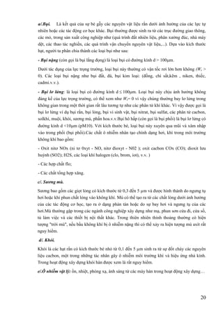 20
a/.Bụi. Là kết quả của sự bẻ gẫy các nguyên vật liệu rắn dưới ảnh hưởng của các lực tự
nhiên hoặc các tác động cơ học khác. Bụi thường được sinh ra từ các trục đường giao thông,
các mỏ, trong sản xuất công nghiệp như (quá trình đất nhiên liệu, phân xưởng đúc, nhà máy
dệt, các thao tác nghiền, các quá trình vận chuyển nguyên vật liệu,...). Dựa vào kích thước
hạt, người ta phân chia thành các loại bụi như sau:
- Bụi nặng (còn gọi là bụi lắng đọng) là loại bụi có đường kính d > 100m.
Dưới tác dụng của lực trọng trường, loại bụi này thường có vận tốc rơi lớn hơn không (Wr >
0). Các loại bụi nặng như bụi đất, đá, bụi kim loại: (đồng, chì sắt,kẽm , niken, thiếc,
cadmi.v.v.).
- Bụi lơ lửng: là loại bụi có đường kính d 100m. Loại bụi này chịu ảnh hưởng không
đáng kể của lực trọng trường, có thể xem như Wr= 0 vì vậy chúng thường bay lơ lửng trong
không gian trong một thời gian rất lâu tương tự như các phân tử khí khác. Vì vậy được gọi là
bụi lơ lửng ví dụ bụi rắn, bụi lỏng, bụi vi sinh vật, bụi nitrat, bụi sulfat, các phân tử cacbon,
solkhí, muội, khói, sương mù, phấn hoa.v.v.Bụi hô hấp (còn gọi là bụi phổi) là bụi lơ lửng có
đường kính d <10m (pM10). Với kích thước bé, loại bụi này xuyên qua mũi và xâm nhập
vào trong phổi (bụi phổi).Các chất ô nhiễm nhân tạo chính dạng hơi, khí trong môi trường
không khí bao gồm:
- Oxit nitơ NOx (ni tơ 0xyt - NO, nitơ đioxyt - N02 ); oxit cacbon COx (CO); dioxit lưu
huỳnh (SO2); H2S, các loại khí halogen (clo, brom, iot), v.v. )
- Các hợp chất flo;
- Các chất tổng hợp xăng.
c/. Sương mù.
Sương bao gồm các giọt lỏng có kích thước từ 0,3 đến 5 µm và được hình thành do ngưng tụ
hơi hoặc khi phun chất lỏng vào không khí. Mù có thể tạo ra từ các chất lỏng dưới ảnh hưởng
của các tác động cơ học, tạo ra ở dạng phán tán hoặc do sự bay hơi và ngưng tụ của các
hơi.Mù thường gặp trong các ngành công nghiệp xây dựng như mạ, phun sơn cửa đi, cửa số,
tủ làm việc và các thiết bị nội thất khác. Trong thiên nhiên thỉnh thoảng thường có hiện
tượng "trời mù", nếu bầu không khí bị ô nhiễm nặng thì có thể xảy ra hiện tượng mù axít rất
nguy hiểm.
d/. Khói.
Khói là các hạt rắn có kích thước bé nhỏ từ 0,1 đến 5 µm sinh ra từ sự đốt cháy các nguyên
liệu cacbon, một trong những tác nhân gây ô nhiễm môi trường khí và hiệu ứng nhà kính.
Trong hoạt động xây dựng khói hàn được xem là rất nguy hiểm.
e/.Ô nhiễm vật lý: ồn, nhiệt, phóng xạ, ánh sáng từ các máy hàn trong hoạt động xây dựng…

 