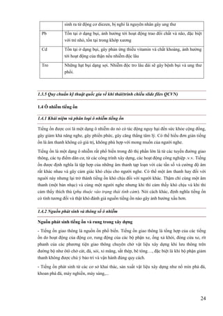 24
sinh ra từ động cơ diezen, bị nghi là nguyên nhân gây ung thư
Pb Tồn tại ở dạng bụi, ảnh hưởng tới hoạt động trao đổi chất và não, đặc biệt
với trẻ nhỏ, tồn tại trong khớp xương
Cd Tồn tại ở dạng bụi, gây phản ứng thiếu vitamin và chất khoáng, ảnh hưởng
tới hoạt động của thận nếu nhiễm độc lâu
Tro Những hạt bụi dạng sợi. Nhiễm độc tro lâu dài sẽ gây bệnh bụi và ung thư
phổi.
1.3.5 Quy chuẩn kỹ thuật quốc gia về khí thải(trình chiếu slide files QCVN)
1.4 Ô nhiễm tiếng ồn
1.4.1 Khái niệm và phân loại ô nhiễm tiếng ồn
Tiếng ồn được coi là một dạng ô nhiễm do nó có tác động nguy hại đến sức khỏe cộng đồng,
gây giảm khả năng nghe, gây phiền phức, gây căng thẳng tâm lý. Có thể hiểu đơn giản tiếng
ồn là âm thanh không có giá trị, không phù hợp với mong muốn của người nghe.
Tiếng ồn là một dạng ô nhiễm rất phổ biến trong đô thị phần lớn là từ các tuyến đường giao
thông, các tụ điểm dân cư, từ các công trình xây dựng, các hoạt động công nghiệp .v.v. Tiếng
ồn được định nghĩa là tập hợp của những âm thanh tạp loạn với các tần số và cường độ âm
rất khác nhau và gây cảm giác khó chịu cho người nghe. Có thể một âm thanh hay đối với
nguời này nhưng lại trở thành tiếng ồn khó chịu đối với người khác. Thậm chí cùng một âm
thanh (một bản nhạc) và cùng một người nghe nhưng khi thì cảm thấy khó chịu và khi thì
cảm thấy thích thú (phụ thuộc vào trạng thái tình cảm). Nói cách khác, định nghĩa tiếng ồn
có tính tương đối và thật khó đánh giá nguồn tiếng ồn nào gây ảnh hưởng xấu hơn.
1.4.2 Nguồn phát sinh và thông số ô nhiễm
Nguồn phát sinh tiếng ồn và rung trong xây dựng
- Tiếng ồn giao thông là nguồn ồn phổ biến. Tiếng ồn giao thông là tổng hợp của các tiếng
ồn do hoạt động của động cơ, rung động của các bộ phận xe, ống xả khói, đóng cửa xe, rít
phanh của các phương tiện giao thông chuyên chở vật liệu xây dựng khi lưu thông trên
đường bộ như ôtô chở cát, đá, sỏi, xi măng, sắt thép, bê tông…, đặc biệt là khi bộ phận giảm
thanh không được chú ý bảo trì và vận hành đúng quy cách.
- Tiếng ồn phát sinh từ các cơ sở khai thác, sản xuất vật liệu xây dựng như nổ mìn phá đá,
khoan phá đá, máy nghiền, máy sàng,...
 