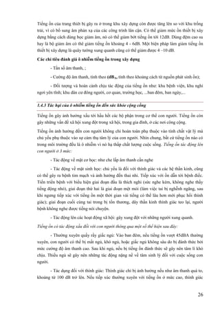 26
Tiếng ồn của trang thiêt bị gây ra ở trong khu xây dựng còn được tăng lên so với khu trống
trải, vì có bổ sung âm phản xạ của các công trình lân cận. Có thể giảm mức ồn thiết bị xây
dựng bằng cách dùng bọc giảm âm, nó có thể giảm bớt tiếng ồn tới 12dB. Dùng đệm cao su
hay là bộ giảm âm có thê giảm tiếng ồn khoảng 4 - 6dB. Một biện pháp làm giảm tiếng ồn
thiết bị xây dựng là quây tường xung quanh cũng có thể giảm được 4 –10 dB.
Các chỉ tiêu đánh giá ô nhiễm tiếng ồn trong xây dựng
- Tần số âm thanh, ;
- Cường độ âm thanh, tính theo (dBA, tính theo khoảng cách từ nguồn phát sinh ồn);
- Đối tượng và hoàn cảnh chịu tác động của tiếng ồn như: khu bệnh viện, khu nghỉ
ngơi yên tĩnh; khu dân cư đông người, cơ quan, trường học, ...ban đêm, ban ngày,...
1.4.3 Tác hại của ô nhiễm tiếng ồn đến sức khỏe cộng cồng
Tiếng ồn gây ảnh hưởng xấu tới hầu hết các bộ phận trong cơ thể con người. Tiếng ồn còn
gây những vấn đề xã hội xung đột trong xã hội, trong gia đình, ở các nơi công cộng.
Tiếng ồn ảnh hưởng đến con người không chỉ hoàn toàn phụ thuộc vào tính chất vật lý mà
chủ yếu phụ thuộc vào sự cảm thụ tâm lý của con người. Nhìn chung, bất cứ tiếng ồn nào có
trong môi trường đều là ô nhiễm vì nó hạ thấp chất lượng cuộc sống. Tiếng ồn tác động lên
con người ở 3 mức:
- Tác động về mặt cơ học: như che lấp âm thanh cần nghe
- Tác động về mặt sinh học: chủ yếu là đối với thính giác và các hệ thần kinh, cũng
có thể gây ra bệnh tim mạch và ảnh hưởng đến thai nhi. Tiếp xúc với ồn dẫn tới bệnh điếc.
Tiến triển bệnh với biểu hiện giai đoạn đầu là thích nghi (sức nghe kém, không nghe thấy
tiếng động nhỏ), giai đoạn thứ hai là giai đoạn mệt mỏi (làm việc tai bị nghễnh ngãng, sau
khi ngưng tiếp xúc với tiếng ồn một thời gian vài tiếng có thể lâu hơn mới phục hồi thính
giác); giai đoạn cuối cùng tai trong bị tổn thương, dây thần kinh thính giác teo lại, người
bệnh không nghe được tiếng nói chuyện.
- Tác động lên các hoạt động xã hội: gây xung đột với những người xung quanh.
Tiếng ồn có tác động xấu đối với con người thông qua một số thể hiện sau đây:
- Thường xuyên quấy rầy giấc ngủ: Vào ban đêm, nếu tiếng ồn vượt 45dBA thường
xuyên, con người có thể bị mất ngủ, khó ngủ, hoặc giấc ngủ không sâu do bị đánh thức bởi
mức cường độ âm thanh cao. Sau khi ngủ, nếu bị tiếng ồn đánh thức sẽ gây nên tâm lí khó
chịu. Thiếu ngủ sẽ gây nên những tác động nặng nề về tâm sinh lý đối với cuộc sống con
người.
- Tác dụng đối với thính giác: Thính giác chỉ bị ảnh hưởng nếu như âm thanh quá to,
khoảng từ 100 dB trở lên. Nếu tiếp xúc thường xuyên với tiếng ồn ở mức cao, thính giác
 