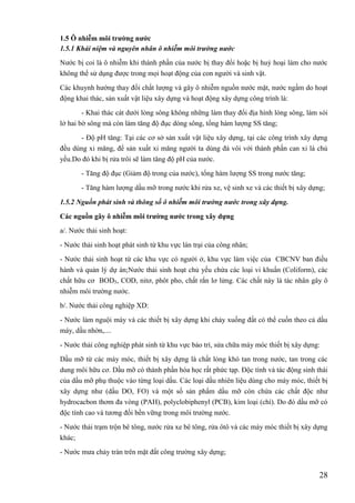 28
1.5 Ô nhiễm môi trƣờng nƣớc
1.5.1 Khái niệm và nguyên nhân ô nhiễm môi trường nước
Nước bị coi là ô nhiễm khi thành phần của nước bị thay đổi hoặc bị huỷ hoại làm cho nước
không thể sử dụng được trong mọi hoạt động của con người và sinh vật.
Các khuynh hướng thay đổi chất lượng và gây ô nhiễm nguồn nước mặt, nước ngầm do hoạt
động khai thác, sản xuất vật liệu xây dựng và hoạt động xây dựng công trình là:
- Khai thác cát dưới lòng sông không những làm thay đổi địa hình lòng sông, làm sói
lở hai bờ sông mà còn làm tăng độ đục dòng sông, tổng hàm lượng SS tăng;
- Độ pH tăng: Tại các cơ sở sản xuất vật liệu xây dựng, tại các công trình xây dựng
đều dùng xi măng, để sản xuất xi măng người ta dùng đá vôi với thành phần can xi là chủ
yếu.Do đó khi bị rửa trôi sẽ làm tăng độ pH của nước.
- Tăng độ đục (Giảm độ trong của nước), tổng hàm lượng SS trong nước tăng;
- Tăng hàm lượng dầu mỡ trong nước khi rửa xe, vệ sinh xe và các thiết bị xây dựng;
1.5.2 Nguồn phát sinh và thông số ô nhiễm môi trường nước trong xây dựng.
Các nguồn gây ô nhiễm môi trƣờng nƣớc trong xây dựng
a/. Nước thải sinh hoạt:
- Nước thải sinh hoạt phát sinh từ khu vực lán trại của công nhân;
- Nước thải sinh hoạt từ các khu vực có người ở, khu vực làm việc của CBCNV ban điều
hành và quản lý dự án;Nước thải sinh hoạt chủ yếu chứa các loại vi khuẩn (Coliform), các
chất hữu cơ BOD5, COD, nitơ, phôt pho, chất rắn lơ lửng. Các chất này là tác nhân gây ô
nhiễm môi trường nước.
b/. Nước thải công nghiệp XD:
- Nước làm nguội máy và các thiết bị xây dựng khi chảy xuống đất có thể cuốn theo cả dầu
máy, dầu nhờn,....
- Nước thải công nghiệp phát sinh từ khu vực bảo trì, sửa chữa máy móc thiết bị xây dựng:
Dầu mỡ từ các máy móc, thiết bị xây dựng là chất lỏng khó tan trong nước, tan trong các
dung môi hữu cơ. Dầu mỡ có thành phần hóa học rất phức tạp. Độc tính và tác động sinh thái
của dầu mỡ phụ thuộc vào từng loại dầu. Các loại dầu nhiên liệu dùng cho máy móc, thiết bị
xây dựng như (dầu DO, FO) và một số sản phẩm dầu mỡ còn chứa các chất độc như
hydrocacbon thơm đa vòng (PAH), polyclobiphenyl (PCB), kim loại (chì). Do đó dầu mỡ có
độc tính cao và tương đối bền vững trong môi trường nước.
- Nước thải trạm trộn bê tông, nước rửa xe bê tông, rửa ôtô và các máy móc thiết bị xây dựng
khác;
- Nước mưa chảy tràn trên mặt đất công trường xây dựng;
 