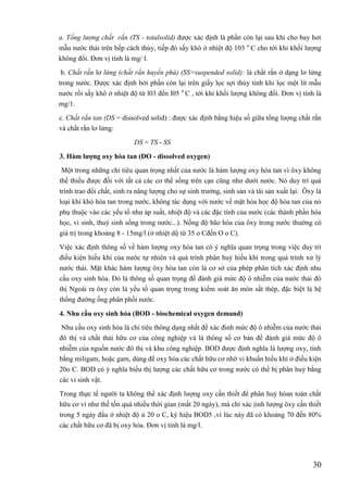 30
a. Tổng lượng chất rắn (TS - totalsolid) được xác định là phần còn lại sau khi cho bay hơi
mẫu nước thải trên bếp cách thủy, tiếp đó sấy khô ở nhiệt độ 103 o
C cho tới khi khối lượng
không đổi. Đơn vị tính là mg/ l.
b. Chất rắn lơ lửng (chất rắn huyền phù) (SS=suspended solid): là chất rắn ở dạng lơ lửng
trong nước. Được xác định bởi phần còn lại trên giấy lọc sợi thủy tinh khi lọc một lít mẫu
nước rồi sấy khô ở nhiệt độ từ l03 đến l05 o
C , tới khi khối lượng không đổi. Đơn vị tính là
mg/1.
c. Chất rắn tan (DS = dissolved solid) : được xác định bằng hiệu số giữa tổng lượng chất rắn
và chất rắn lơ lửng:
DS = TS - SS
3. Hàm lƣợng oxy hòa tan (DO - dissolved oxygen)
Một trong những chỉ tiêu quan trọng nhất của nước là hàm lượng oxy hòa tan vì ôxy không
thể thiếu được đối với tất cả các cơ thể sống trên cạn cũng như dưới nước. Nó duy trì quá
trình trao đổi chất, sinh ra năng lượng cho sự sinh trưởng, sinh sản và tái sản xuất lại. Ôxy là
loại khí khó hòa tan trong nước, không tác dụng với nước về mặt hóa học độ hòa tan của nó
phụ thuộc vào các yếu tố như áp suất, nhiệt độ và các đặc tính của nước (các thành phần hóa
học, vi sinh, thuỷ sinh sống trong nước...). Nồng độ bão hòa của ôxy trong nước thường có
giá trị trong khoảng 8 - 15mg/l (ở nhiệt dộ từ 35 o Cđến O o C).
Việc xác định thông số về hàm lượng oxy hòa tan có ý nghĩa quan trọng trong việc duy trì
điều kiện hiếu khí của nước tự nhiên và quá trình phân huỷ hiếu khí trong quá trình xử lý
nước thải. Mặt khác hàm lượng ôxy hòa tan còn là cơ sở của phép phân tích xác định nhu
cầu oxy sinh hóa. Đó là thông số quan trọng để đánh giá mức độ ô nhiễm của nước thải đô
thị Ngoài ra ôxy còn là yếu tố quan trọng trong kiểm soát ăn mòn sắt thép, đặc biệt là hệ
thống đường ống phân phối nước.
4. Nhu cầu oxy sinh hóa (BOD - biochemical oxygen demand)
Nhu cầu oxy sinh hóa là chỉ tiêu thông dụng nhất để xác đinh mức độ ô nhiễm của nước thải
đô thị và chất thải hữu cơ của công nghiệp và là thông số cơ bản để đánh giá mức độ ô
nhiễm của nguồn nước đô thị và khu công nghiệp. BOD được định nghĩa là lượng oxy, tính
bằng miligam, hoặc gam, dùng để oxy hóa các chất hữu cơ nhờ vi khuẩn hiếu khí ở điều kiện
20o C. BOD có ý nghĩa biểu thị lượng các chất hữu cơ trong nước có thể bị phân huỷ bằng
các vi sinh vật.
Trong thực tế người ta không thể xác định lượng oxy cần thiết để phân huỷ hòan toàn chất
hữu cơ vì như thế tốn quá nhiều thời gian (mất 20 ngày), mà chỉ xác ịinh lượng ôxy cần thiết
trong 5 ngày đầu ở nhiệt độ ủ 20 o C, ký hiệu BOD5 ,vì lúc này đã có khoảng 70 đến 80%
các chất hữu cơ đã bị oxy hóa. Đơn vị tính là mg/l.
 