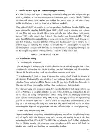 31
5. Nhu cầu oxy hóa học (COD = chemical oxygen demand)
Chỉ số COD được định nghĩa là lượng oxy cần thiết tính bằng gam hoặc miligam cho quá
trình oxy hóa học các chất hữu cơ trong mẫu nước thành cacbonic và nước. Chỉ số COD biểu
thị lượng chất hữu cơ có thể oxy hóa bằng hoá học, bao gồm cả lượng các chất hữu cơ không
thể bị ôxy hóa bằng vi sinh vật, do đó giá trị COD cao hơn BOD.
Phép phân tích COD có ưu điểm là cho kết quả nhanh (hết khoảng 3h) nếu đã khắc phục
được nhược điểm của phép đo BOD. Ngoài COD và BOD người ta còn dùng một và thông
số khác để đo hàm lượng các chất hữu cơ trong nước như tổng cacbon hữu cơ (total organic
carbon TOC) và nhu cầu oxy theo lý thuyết (theoretical oxygen demand, thOD). TOC chỉ
được dùng khi hàm lượng các chất hữu cơ trong nước rất nhỏ. Còn ThOD chính là lượng oxy
cần thiết để oxy hóa hoàn toàn phần hữu cơ trong chất thải thành cacbonic và nước và chỉ có
thể tính được khi biết công thức hóa học của các chất hữu cơ. Vì thành phần của nước thải
rất phức tạp nên không thể tính được nhu cầu oxy theo lý thuyết. Trong thực tế thông số này
có thể tình gần đúng trên cơ sở thông số COD. Từ đó cho ta thấy luôn có dãy:
ThOD> COD >BOD cuối > BOD5
6. Các chất dinh dƣỡng.
a. Hàm lượng nitơ trong nước.
Nitơ và phospho là những nguyên tố chính cần thiết cho các sinh vật nguyên sinh và thực
vật phát triển, chúng được biết tới như là những chất dinh dưỡng hoặc kích thích sinh học.
Nitơ có thể tồn tại ở các dạng chính sau: nitơ hữu cơ, amoniac, nitrit, nitrat.
Vì ni tơ là nguyên tố chính xây dựng tế bào tổng hợp protein nên số liệu về chỉ tiêu nitơ sẽ
rất cần thiết, để xác định khả năng có thể xử lý một loại nước thải nào đó bằng các quá trình
sinh học. Trong trường hợp không đủ nitơ, có thể bổ sung thêm để chất thải đó trở nên có
khả năng xử lý bằng phương pháp sinh học (ví dụ pha thêm nước thải sinh hoạt).
Chỉ tiêu hàm lượng nitơ trong nước cũng được xem là chất chỉ thị tình trạng ô nhiễm của
nước vì NH3 tự do là sản phẩm phân huỷ các chất protein. Nitơ không những chỉ có thể gây
ra các vấn đề phì dưỡng (eutrophication) nở hoa - bùng nổ tảo, mà khi lượng nitrat trong
nước cấp cho sinh hoạt vượt quá 45mg NO-3/ l cũng có thể gây ra mối đe dọa nghiêm trọng
đối với sức khỏe con người loại vi khuẩn ở ruột có thể chuyển hóa nitrat thành nitrit. Nitrit
này có ái lực với hồng cầu trong máu mạnh hơn oxy, khi nó thay thế oxy sẽ tạo thành
methemogobin. Hợp chất này gây ra bệnh xanh xao, thiếu máu, thậm chí có thể gây tử vong.
b. Hàm lượng phospho trong nước.
Nguyên tố này là một trong những nhân tố chính gây ra sự bùng nổ của tảo (phì dữơng) trong
một số nguồn nước mặt. Phospho trong nước và nước thải thường tồn tại ở các dạng
orthophosphat (PO-4,HPO2-4, H2PO4, H3 PO4), polyphosphat (Na3 (PO3)6) và phosphat
hữu cơ. Chỉ tiêu phospho có ý nghĩa quan trọng trong cấp nước, kiểm soát sự hình thành cặn
rỉ và ăn mòn và xử lý nước thải bằng các phương pháp sinh học.
 