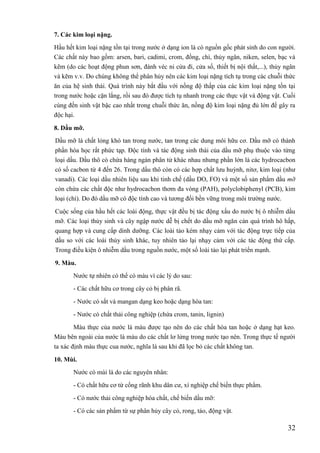 32
7. Các kim loại nặng.
Hầu hết kim loại nặng tồn tại trong nước ở dạng ion là có nguồn gốc phát sinh do con người.
Các chất này bao gồm: arsen, bari, cadimi, crom, đồng, chì, thủy ngân, niken, selen, bạc và
kẽm (do các hoạt động phun sơn, đánh véc ni cửa đi, cửa số, thiết bị nội thất,...), thủy ngân
và kẽm v.v. Do chúng không thể phân hủy nên các kim loại nặng tích tụ trong các chuỗi thức
ăn của hệ sinh thái. Quá trình này bắt đầu với nồng độ thấp của các kim loại nặng tồn tại
trong nước hoặc cặn lắng, rồi sau đó được tích tụ nhanh trong các thực vật và động vật. Cuối
cùng đến sinh vật bậc cao nhất trong chuỗi thức ăn, nồng độ kim loại nặng đủ lớn để gây ra
độc hại.
8. Dầu mỡ.
Dầu mỡ là chất lỏng khó tan trong nước, tan trong các dung môi hữu cơ. Dầu mỡ có thành
phần hóa học rất phức tạp. Độc tính và tác động sinh thái của dầu mỡ phụ thuộc vào từng
loại dầu. Dầu thô có chứa hàng ngàn phân tử khác nhau nhưng phần lớn là các hydrocacbon
có số cacbon từ 4 đến 26. Trong dầu thô còn có các hợp chất lưu huỳnh, nitơ, kim loại (như
vanadi). Các loại dầu nhiên liệu sau khi tinh chế (dầu DO, FO) và một số sản phẩm dầu mỡ
còn chứa các chất độc như hydrocacbon thơm đa vòng (PAH), polyclobiphenyl (PCB), kim
loại (chì). Do đó dầu mỡ có độc tính cao và tương đối bền vững trong môi trường nước.
Cuộc sống của hầu hết các loài động, thực vật đều bị tác động xấu do nước bị ô nhiễm dầu
mỡ. Các loại thủy sinh và cây ngập nước dễ bị chết do dầu mỡ ngăn cản quá trình hô hấp,
quang hợp và cung cấp dinh dưỡng. Các loài tảo kém nhạy cảm với tác động trực tiếp của
dầu so với các loài thủy sinh khác, tuy nhiên tảo lại nhạy cảm với các tác động thứ cấp.
Trong điều kiện ô nhiễm dầu trong nguồn nước, một số loài tảo lại phát triển mạnh.
9. Màu.
Nước tự nhiên có thể có màu vì các lý do sau:
- Các chất hữu cơ trong cây cỏ bị phân rã.
- Nước có sắt và mangan dạng keo hoặc dạng hòa tan:
- Nước có chất thải công nghiệp (chứa crom, tanin, lignin)
Màu thực của nước là màu được tạo nên do các chất hòa tan hoặc ở dạng hạt keo.
Màu bên ngoài của nước là màu do các chất lơ lửng trong nước tạo nên. Trong thực tế người
ta xác định màu thực cua nước, nghĩa là sau khi đã lọc bỏ các chất không tan.
10. Mùi.
Nước có mùi là do các nguyên nhân:
- Có chất hữu cơ từ cống rãnh khu dân cư, xí nghiệp chế biến thực phẩm.
- Có nước thải công nghiệp hóa chất, chế biến dầu mỡ:
- Có các sản phẩm từ sự phân hủy cây cỏ, rong, tảo, động vật.
 