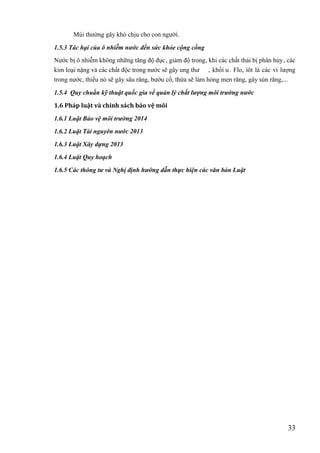 33
Mùi thường gây khó chịu cho con người.
1.5.3 Tác hại của ô nhiễm nước đến sức khỏe cộng cồng
Nước bị ô nhiễm không những tăng độ đục, giảm độ trong, khi các chất thải bi ̣phân hủy, các
kim loại nặng và các chất độc trong nước sẽ gây ung thư , khốí u. Flo, íôt là các vi lượng
trong nước, thiếu nó sẽ gây sâu răng, bướu cổ, thừa sẽ làm hỏng men răng, gây sún răng,...
1.5.4 Quy chuẩn kỹ thuật quốc gia về quản lý chất lượng môi trường nước
1.6 Pháp luật và chính sách bảo vệ môi
1.6.1 Luật Bảo vệ môi trường 2014
1.6.2 Luật Tài nguyên nước 2013
1.6.3 Luật Xây dựng 2013
1.6.4 Luật Quy hoạch
1.6.5 Các thông tư và Nghị định hướng dẫn thực hiện các văn bản Luật
 