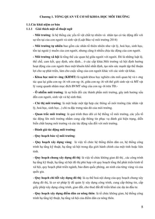 8
Chƣơng 1. TỔNG QUAN VỀ CƠ SỞ KHOA HỌC MÔI TRƢỜNG
1.1.Các khái niệm cơ bản
1.1.1 Giải thích một số thuật ngữ
- Môi trƣờng: là hệ thống các yếu tố vật chất tự nhiên và nhân tạo có tác động đối với
sự tồn tại của con người và sinh vật (Luật Bảo vệ môi trường 2014)
- Môi trƣờng tự nhiên bao gồm các nhân tố thiên nhiên như vật lý, hoá học, sinh học,
tồn tại ngoài ý muốn của con người, nhưng cũng ít nhiều chịu tác động của con người.
- Môi trƣờng xã hội là tổng thể các quan hệ giữa người với người. Đó là những luật lệ,
thể chế, cam kết, quy định, ước định... ở các cấp khác.Môi trường xã hội định hướng
hoạt động của con người theo một khuôn khổ nhất định, tạo nên sức mạnh tập thể thuận
lợi cho sự phát triển, làm cho cuộc sống của con người khác với các sinh vật khác.
- Khoa häc m«i tr-êng (KHMT) lµ ngµnh khoa häc nghiªn cøu mèi quan hÖ vµ t-¬ng
t¸c qua l¹i gi÷a con ng-êi víi con ng-êi, gi÷a con ng-êi víi thÕ giíi sinh vËt vµ MT vËt
lý xung quanh nh»m môc ®Ých BVMT sèng cña con ng-êi trªn T§.-
- Ô nhiễm môi trƣờng: là sự biến đổi các thành phần môi trường, gây ảnh hưởng xấu
đến con người, sinh vật và hệ sinh thái.
- Chỉ thị môi trƣờng: là một hoặc một tập hợp các thông số môi trường (tác nhân vật
lý, hoá học, sinh học...) chỉ ra đặc trưng nào đó của môi trường.
- Quan trắc môi trƣờng: là quá trình theo dõi có hệ thống về môi trường, các yếu tố
tác động lên môi trường nhằm cung cấp thông tin phục vụ đánh giá hiện trạng, diễn
biến chất lượng môi trường và các tác động xấu đối với môi trường.
- Đánh giá tác động môi trƣờng:
- Quy hoạch bảo vệ môi trƣờng:
- Quy hoạch xây dựng vùng: là việc tổ chức hệ thống điểm dân cư, hệ thống công
trình hạ tầng kỹ thuật, hạ tầng xã hội trong địa giới hành chính của một tỉnh hoặc liên
tỉnh.
- Quy hoạch chung xây dựng đô thị: là việc tổ chức không gian đô thị , các công trình
hạ tầng kỹ thuật, hạ tầng xã hội đô thị phù hợp với quy hoạch tổng thể phát triển kinh tế
xã hội, quy hoạch phát triển ngành, bảo đảm quốc phòng, an ninh của từng vùng và của
quốc gia.
- Quy hoạch chi tiết xây dựng đô thị: là cụ thể hoá nội dung của quy hoạch chung xây
dựng đô thị, là cơ sở pháp lý để quản lý xây dựng công trình, cung cấp thông tin, cấp
giấy phép xây dựng công trình, giao đất, cho thuê đất để triển khai các dự án đầu tư.
- Quy hoạch xây dựng điểm dân cƣ nông thôn: là tổ chức không gian, hệ thống công
trình hạ tầng kỹ thuật, hạ tầng xã hội của điểm dân cư nông thôn.
 