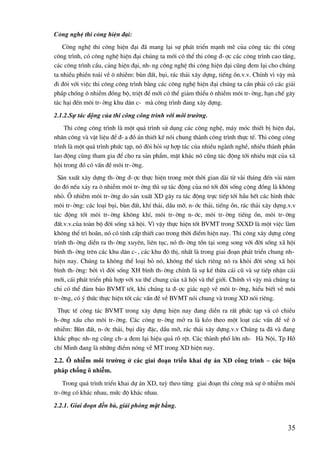 35
C«ng nghÖ thi c«ng hiÖn ®¹i:
C«ng nghÖ thi c«ng hiÖn ®¹i ®· mang l¹i sù ph¸t triÓn m¹nh mÏ cña c«ng t¸c thi c«ng
c«ng tr×nh, cã c«ng nghÖ hiÖn ®¹i chóng ta míi cã thÓ thi c«ng ®-îc c¸c c«ng tr×nh cao tÇng,
c¸c c«ng tr×nh cÇu, c¶ng hiÖn ®¹i, nh-ng c«ng nghÖ thi c«ng hiÖn ®¹i còng ®em l¹i cho chóng
ta nhiÒu phiÒn to¸i vÒ « nhiÔm: bïn ®Êt, bôi, r¸c th¶i x©y dùng, tiÕng ån.v.v. ChÝnh v× vËy mµ
®i ®«i víi viÖc thi c«ng c«ng tr×nh b»ng c¸c c«ng nghÖ hiÖn ®¹i chóng ta cÇn ph¶i cã c¸c gi¶i
ph¸p chèng « nhiÔm ®ång bé, triÖt ®Ó míi cã thÓ gi¶m thiÓu « nhiÔm m«i tr-êng, h¹n chÕ g©y
t¸c h¹i ®Õn m«i tr-êng khu d©n c- mµ c«ng tr×nh ®ang x©y dùng.
2.1.2.Sự tác động của thi công công trình với môi trường.
Thi c«ng c«ng tr×nh lµ mét qu¸ tr×nh sö dông c¸c c«ng nghÖ, m¸y mãc thiÕt bÞ hiÖn ®¹i,
nh©n c«ng vµ vËt liÖu ®Ó ®-a ®å ¸n thiÕt kÕ nãi chung thµnh c«ng tr×nh thùc tÕ. Thi c«ng c«ng
tr×nh lµ mét qu¸ tr×nh phøc t¹p, nã ®ßi hái sù hîp t¸c cña nhiÒu ngµnh nghÒ, nhiÒu thµnh phÇn
lao ®éng cïng tham gia ®Ó cho ra s¶n phÈm, mÆt kh¸c nã còng t¸c ®éng tíi nhiÒu mÆt cña x·
héi trong ®ã cã vÊn ®Ò m«i tr-êng.
S¶n xuÊt x©y dùng th-êng ®-îc thùc hiÖn trong mét thêi gian dµi tõ vµi th¸ng ®Õn vµi n¨m
do ®ã nÕu x¶y ra « nhiÔm m«i tr-êng th× sù t¸c ®éng cña nã tíi ®êi sèng céng ®ång lµ kh«ng
nhá. ¤ nhiÔm m«i tr-êng do s¶n xuÊt XD g©y ra t¸c ®éng trùc tiÕp tíi hÇu hÕt c¸c h×nh thøc
m«i tr-êng: c¸c lo¹i bôi, bïn ®Êt, khÝ th¶i, dÇu mì, n-íc th¶i, tiÕng ån, r¸c th¶i x©y dùng.v.v
t¸c ®éng tíi m«i tr-êng kh«ng khÝ, m«i tr-êng n-íc, m«i tr-êng tiÕng ån, m«i tr-êng
®Êt.v.v.cña toµn bé ®êi sèng x· héi. V× vËy thùc hiÖn tèt BVMT trong SXXD lµ mét viÖc lµm
kh«ng thÓ tr× ho·n, nã cã tÝnh cÊp thiÕt cao trong thêi ®iÓm hiÖn nay. Thi c«ng x©y dùng c«ng
tr×nh th-êng diÔn ra th-êng xuyªn, liªn tôc, nã th-êng tån t¹i song song víi ®êi sèng x· héi
b×nh th-êng trªn c¸c khu d©n c-, c¸c khu ®« thÞ, nhÊt lµ trong giai ®o¹n ph¸t triÓn chung nh-
hiÖn nay. Chóng ta kh«ng thÓ lo¹i bá nã, kh«ng thÓ t¸ch riªng nã ra khái ®êi s«ng x· héi
b×nh th-êng: bëi v× ®êi sèng XH b×nh th-êng chÝnh lµ sù kÕ thõa c¸i cò vµ sù tiÕp nhËn c¸i
míi, c¸i ph¸t triÓn phï hîp víi xu thÕ chung cña x· héi vµ thÕ giíi. ChÝnh v× vËy mµ chóng ta
chØ cã thÓ ®¶m b¶o BVMT tèt, khi chóng ta ®-îc gi¸c ngé vÒ m«i tr-êng, hiÓu biÕt vÒ m«i
tr-êng, cã ý thøc thùc hiÖn tèt c¸c vÊn ®Ò vÒ BVMT nãi chung vµ trong XD nãi riªng.
Thùc tÕ c«ng t¸c BVMT trong x©y dùng hiÖn nay ®ang diÔn ra rÊt phøc t¹p vµ cã chiÒu
h-íng xÊu cho m«i tr-êng. C¸c c«ng tr-êng më ra lµ kÐo theo mét lo¹t c¸c vÊn ®Ò vÒ «
nhiÔm: Bïn ®Êt, n-íc th¶i, bôi dµy ®Æc, dÇu mì, r¸c th¶i x©y dùng.v.v Chóng ta ®· vµ ®ang
kh¾c phôc nh-ng còng ch-a ®em l¹i hiÖu qu¶ râ rÖt. C¸c thµnh phè lín nh- Hµ Néi, Tp Hå
chÝ Minh ®ang lµ nh÷ng ®iÓm nãng vÒ MT trong XD hiÖn nay.
2.2. Ô nhiễm môi trƣờng ở các giai đoạn triển khai dự án XD công trình – các biện
pháp chống ô nhiễm.
Trong qu¸ tr×nh triÓn khai dù ¸n XD, tuú theo tõng giai ®o¹n thi c«ng mµ sù « nhiÔm m«i
tr-êng cã kh¸c nhau, møc ®é kh¸c nhau.
2.2.1. Giai đoạn đền bù, giải phóng mặt bằng.
 