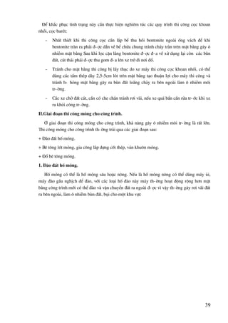39
§Ó kh¾c phôc t×nh tr¹ng nµy cÇn thùc hiÖn nghiªm tóc c¸c quy tr×nh thi c«ng cäc khoan
nhåi, cäc barÐt:
- NhÊt thiÕt khi thi c«ng cäc cÇn l¾p bÓ thu håi bentonite ngoµi èng v¸ch ®Ó khi
bentonite trµn ra ph¶i ®-îc dÉn vÒ bÓ chøa chung tr¸nh ch¶y trµn trªn mÆt b»ng g©y «
nhiÔm mÆt b»ng Sau khi läc cÆn l¾ng bentonite ®-îc ®-a vÒ xö dông l¹i cßn c¸c bïn
®Êt, c¸t th¶i ph¶i ®-îc thu gom ®-a lªn xe trë ®i n¬i ®æ.
- Tr¸nh cho mÆt b»ng thi c«ng bÞ lÇy thôc do xe m¸y thi c«ng cäc khoan nhåi, cã thÓ
dïng c¸c tÊm thÐp dµy 2,5-5cm lãt trªn mÆt b»ng t¹o thuËn lîi cho m¸y thi c«ng vµ
tr¸nh h- háng mÆt b»ng g©y ra bïn ®Êt lo·ng ch¶y ra bªn ngoµi lµm « nhiÔm m«i
tr-êng.
- C¸c xe chë ®Êt c¸t, cÇn cã che ch¾n tr¸nh r¬i v·i, nÕu xe qu¸ bÈn cÇn röa tr-íc khi xe
ra khái c«ng tr-êng.
II.Giai ®o¹n thi c«ng mãng cho c«ng tr×nh.
¥ giai ®o¹n thi c«ng mãng cho c«ng tr×nh, kh¶ n¨ng g©y « nhiÔm m«i tr-êng lµ rÊt lín.
Thi c«ng mãng cho c«ng tr×nh th-êng tr¶i qua c¸c giai ®o¹n sau:
+ §µo ®Êt hè mãng.
+ Bª t«ng lãt mãng, gia c«ng l¾p dùng cèt thÐp, v¸n khu«n mãng.
+ §æ bª t«ng mãng.
1. §µo ®Êt hè mãng.
Hè mãng cã thÓ lµ hè mãng s©u hoÆc n«ng. NÕu lµ hè mãng n«ng cã thÓ dïng m¸y ñi,
m¸y ®µo gÇu nghÞch ®Ó ®µo, víi c¸c lo¹i hè ®µo nµy m¸y th-êng ho¹t ®éng réng h¬n mÆt
b»ng c«ng tr×nh míi cã thÓ ®µo vµ vËn chuyÓn ®Êt ra ngoµi ®-îc v× vËy th-êng g©y r¬i v·i ®Êt
ra bªn ngoµi, lµm « nhiÔm bïn ®Êt, bôi cho mét khu vùc
 