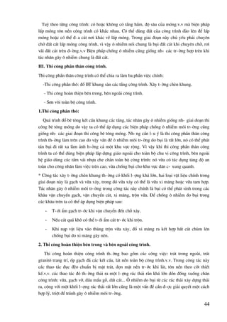 44
Tuú theo tõng c«ng tr×nh: cã hoÆc kh«ng cã tÇng hÇm, ®é s©u cña mãng.v.v mµ biÖn ph¸p
lÊp mãng t«n nÒn c«ng tr×nh cã kh¸c nhau. Cã thÓ dïng ®Êt cña c«ng tr×nh ®µo lªn ®Ó lÊp
mãng hoÆc cã thÓ ®-a c¸t n¬i kh¸c vÒ lÊp mãng. Trong giai ®o¹n nµy chñ yÕu ph¶i chuyªn
chë ®Êt c¸t lÊp mãng c«ng tr×nh, v× vËy « nhiÔm nãi chung lµ bôi ®Êt c¸t khi chuyªn chë, r¬i
v·i ®Êt c¸t trªn ®-êng.v.v BiÖn ph¸p chèng « nhiÔm còng gièng nh- c¸c tr-êng hîp trªn khi
t¸c nh©n g©y « nhiÔm chung lµ ®Êt c¸t.
III. Thi c«ng phÇn th©n c«ng tr×nh.
Thi c«ng phÇn th©n c«ng tr×nh cã thÓ chia ra lµm ba phÇn viÖc chÝnh:
-Thi c«ng phÇn th«: ®æ BT khung sµn c¸c tÇng c«ng tr×nh. X©y t-êng chÌn khung.
- Thi c«ng hoµn thiÖn bªn trong, bªn ngoµi c«ng tr×nh.
- S¬n v«i toµn bé c«ng tr×nh.
1.Thi c«ng phÇn th«:
Qu¸ tr×nh ®æ bª t«ng kÕt cÊu khung c¸c tÇng, t¸c nh©n g©y « nhiÔm gièng nh- giai ®o¹n thi
c«ng bª t«ng mãng do vËy ta cã thÓ ¸p dông c¸c biÖn ph¸p chèng « nhiÔm m«i tr-êng còng
gièng nh- c¸c giai ®o¹n thi c«ng bª t«ng mãng. Nh-ng cÇn l-u ý lµ thi c«ng phÇn th©n c«ng
tr×nh th-êng lµm trªn cao do vËy vÊn ®Ò « nhiÔm m«i tr-êng do bôi lµ rÊt lín, nã cã thÓ ph¸t
t¸n bôi ®i rÊt xa lµm ¶nh h-ëng c¶ mét khu vùc réng. V× vËy khi thi c«ng phÇn th©n c«ng
tr×nh ta cã thÓ dïng biÖn ph¸p l¾p dùng gi¸o ngoµi cho toµn bé chu vi c«ng tr×nh, bªn ngoµi
hÖ gi¸o dïng c¸c tÊm v¶i nhùa che ch¾n toµn bé c«ng tr×nh: nã võa cã t¸c dông t¨ng ®é an
toµn cho c«ng nh©n lµm viÖc trªn cao, võa chèng bôi cho khu vùc d©n c- xung quanh.
* C«ng t¸c x©y t-êng chÌn khung th-êng cã khèi l-îng kh¸ lín, hai lo¹i vËt liÖu chÝnh trong
giai ®o¹n nµy lµ g¹ch vµ v÷a x©y, trong ®ã v÷a x©y cã thÓ lµ v÷a xi m¨ng hoÆc v÷a tam hîp.
T¸c nh©n g©y « nhiÔm m«i tr-êng trong c«ng t¸c nµy chÝnh lµ bôi cã thÓ ph¸t sinh trong c¸c
kh©u vËn chuyÓn g¹ch, vËn chuyÓn c¸t, xi m¨ng, trén v÷a. §Ó chèng « nhiÔm do bôi trong
c¸c kh©u trªn ta cã thÓ ¸p dông biÖn ph¸p sau:
- T-íi Èm g¹ch tr-íc khi vËn chuyÓn ®Õn chç x©y.
- NÕu c¸t qu¸ kh« cã thÓ t-íi Èm c¸t tr-íc khi trén.
- Khi n¹p vËt liÖu vµo thïng trén v÷a x©y, ®æ xi m¨ng ra kÕt hîp hÊt c¸t chïm lªn
chèng bôi do xi m¨ng g©y nªn.
2. Thi c«ng hoµn thiÖn bªn trong vµ bªn ngoµi c«ng tr×nh.
Thi c«ng hoµn thiÖn c«ng tr×nh th-êng bao gåm c¸c c«ng viÖc: tr¸t trong ngoµi, tr¸t
granit« trang trÝ, èp g¹ch ®¸ c¸c kÕt cÊu, l¸t nÒn toµn bé c«ng tr×nh.v.v. Trong c«ng t¸c nµy
c¸c thao t¸c ®ôc ®Ïo chuÈn bÞ mÆt tr¸t, dän mÆt nÒn tr-íc khi l¸t, t«n nÒn theo cèt thiÕt
kÕ.v.v. c¸c thao t¸c ®ã th-êng th¶i ra mét l-îng r¸c th¶i r¾n kh¸ lín dån ®èng xuèng ch©n
c«ng tr×nh: v÷a, g¹ch vì, ®Çu mÈu gç, ®Êt c¸t... ¤ nhiÔm do bôi tõ c¸c r¸c th¶i x©y dùng th¶i
ra, céng víi mét khèi l-îng r¸c th¶i rÊt lín còng lµ mét vÊn ®Ò cÇn ®-îc gi¶i quyÕt mét c¸ch
hîp lý, triÖt ®Ó tr¸nh g©y « nhiÔm m«i tr-êng.
 