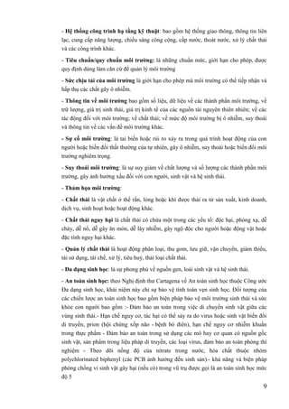 9
- Hệ thống công trình hạ tầng kỹ thuật: bao gồm hệ thống giao thông, thông tin liên
lạc, cung cấp năng lượng, chiếu sáng công cộng, cấp nước, thoát nước, xử lý chất thải
và các công trình khác.
- Tiêu chuẩn/quy chuẩn môi trƣờng: là những chuẩn mức, giới hạn cho phép, được
quy định dùng làm căn cứ để quản lý môi trường
- Sức chịu tải của môi trƣờng là giới hạn cho phép mà môi trường có thể tiếp nhận và
hấp thụ các chất gây ô nhiễm.
- Thông tin về môi trƣờng bao gồm số liệu, dữ liệu về các thành phần môi trường, về
trữ lượng, giá trị sinh thái, giá trị kinh tế của các nguồn tài nguyên thiên nhiên; về các
tác động đối với môi trường; về chất thải; về mức độ môi trường bị ô nhiễm, suy thoái
và thông tin về các vấn đề môi trường khác.
- Sự cố môi trƣờng: là tai biến hoặc rủi ro xảy ra trong quá trình hoạt động của con
người hoặc biến đổi thất thường của tự nhiên, gây ô nhiễm, suy thoái hoặc biến đổi môi
trường nghiêm trọng.
- Suy thoái môi trƣờng: là sự suy giảm về chất lượng và số lượng các thành phần môi
trường, gây ảnh hưởng xấu đối với con người, sinh vật và hệ sinh thái.
- Thảm họa môi trƣờng:
- Chất thải là vật chất ở thể rắn, lỏng hoặc khí được thải ra từ sản xuất, kinh doanh,
dịch vụ, sinh hoạt hoặc hoạt động khác.
- Chất thải nguy hại là chất thải có chứa một trong các yếu tố: độc hại, phóng xạ, dễ
cháy, dễ nổ, dễ gây ăn mòn, dễ lây nhiễm, gây ngộ độc cho người hoặc động vật hoặc
đặc tính nguy hại khác.
- Quản lý chất thải là hoạt động phân loại, thu gom, lưu giữ, vận chuyển, giảm thiểu,
tái sử dụng, tái chế, xử lý, tiêu huỷ, thải loại chất thải.
- Đa dạng sinh học: là sự phong phú về nguồn gen, loài sinh vật và hệ sinh thái.
- An toàn sinh học: theo Nghị định thư Cartagena về An toàn sinh học thuộc Công ước
Đa dạng sinh học, khái niệm này chỉ sự bảo vệ tính toàn vẹn sinh học. Đối tượng của
các chiến lược an toàn sinh học bao gồm biện pháp bảo vệ môi trường sinh thái và sức
khỏe con người bao gồm :- Đảm bảo an toàn trong việc di chuyển sinh vật giữa các
vùng sinh thái.- Hạn chế nguy cơ, tác hại có thể sảy ra do virus hoặc sinh vật biến đổi
di truyền, prion (hội chứng xốp não - bệnh bò điên), hạn chế nguy cơ nhiễm khuẩn
trong thực phẩm - Đảm bảo an toàn trong sử dụng các mô hay cơ quan có nguồn gốc
sinh vật, sản phẩm trong liệu pháp di truyền, các loại virus, đảm bảo an toàn phòng thí
nghiệm - Theo dõi nồng độ của nitrate trong nước, hóa chất thuộc nhóm
polychlorinated biphenyl (các PCB ảnh hưởng đến sinh sản).- khả năng và biện pháp
phòng chống vi sinh vật gây hại (nếu có) trong vũ trụ được gọi là an toàn sinh học mức
độ 5
 