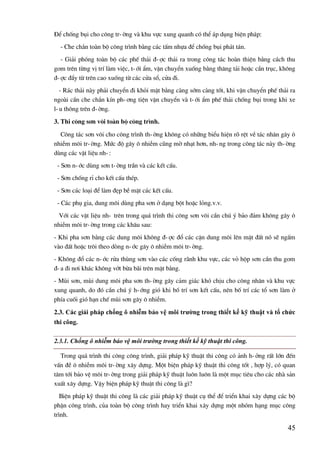 45
§Ó chèng bôi cho c«ng tr-êng vµ khu vùc xung quanh cã thÓ ¸p dông biÖn ph¸p:
- Che ch¾n toµn bé c«ng tr×nh b»ng c¸c tÊm nhùa ®Ó chèng bôi ph¸t t¸n.
- Gi¶i phãng toµn bé c¸c phÕ th¶i ®-îc th¶i ra trong c«ng t¸c hoµn thiÖn b»ng c¸ch thu
gom trªn tõng vÞ trÝ lµm viÖc, t-íi Èm, vËn chuyÓn xuèng b»ng th¨ng t¶i hoÆc cÇn trôc, kh«ng
®-îc ®Èy tõ trªn cao xuèng tõ c¸c cöa sæ, cöa ®i.
- R¸c th¶i nµy ph¶i chuyÓn ®i khái mÆt b»ng cµng sím cµng tèt, khi vËn chuyÓn phÕ th¶i ra
ngoµi cÇn che ch¾n kÝn ph-¬ng tiÖn vËn chuyÓn vµ t-íi Èm phÕ th¶i chèng bôi trong khi xe
l-u th«ng trªn ®-êng.
3. Thi c«ng s¬n v«i toµn bé c«ng tr×nh.
C«ng t¸c s¬n v«i cho c«ng tr×nh th-êng kh«ng cã nh÷ng biÓu hiÖn râ rÖt vÒ t¸c nh©n g©y «
nhiÔm m«i tr-êng. Møc ®é g©y « nhiÔm còng mê nh¹t h¬n, nh-ng trong c«ng t¸c nµy th-êng
dïng c¸c vËt liÖu nh-:
- S¬n n-íc dïng s¬n t-êng trÇn vµ c¸c kÕt cÊu.
- S¬n chèng rØ cho kÕt cÊu thÐp.
- S¬n c¸c lo¹i ®Ó lµm ®Ñp bÒ mÆt c¸c kÕt cÊu.
- C¸c phô gia, dung m«i dïng pha s¬n ë d¹ng bét hoÆc láng.v.v.
Víi c¸c vËt liÖu nh- trªn trong qu¸ tr×nh thi c«ng s¬n v«i cÇn chó ý b¶o ®¶m kh«ng g©y «
nhiÔm m«i tr-êng trong c¸c kh©u sau:
- Khi pha s¬n b»ng c¸c dung m«i kh«ng ®-îc ®æ c¸c cÆn dung m«i lªn mÆt ®Êt nã sÏ ngÊm
vµo ®Êt hoÆc tr«i theo dßng n-íc g©y « nhiÔm m«i tr-êng.
- Kh«ng ®æ c¸c n-íc röa thïng s¬n vµo c¸c cèng r·nh khu vùc, c¸c vá hép s¬n cÇn thu gom
®-a ®i n¬i kh¸c kh«ng vít bõa b·i trªn mÆt b»ng.
- Mïi s¬n, mïi dung m«i pha s¬n th-êng g©y c¶m gi¸c khã chÞu cho c«ng nh©n vµ khu vùc
xung quanh, do ®ã cÇn chó ý h-íng giã khi bè trÝ s¬n kÕt cÊu, nªn bè trÝ c¸c tæ s¬n lµm ë
phÝa cuèi giã h¹n chÕ mïi s¬n g©y « nhiÔm.
2.3. Các giải pháp chống ô nhiễm bảo vệ môi trƣờng trong thiết kế kỹ thuật và tổ chức
thi công.
2.3.1. Chống ô nhiễm bảo vệ môi trường trong thiết kế kỹ thuật thi công.
Trong qu¸ tr×nh thi c«ng c«ng tr×nh, gi¶i ph¸p kü thuËt thi c«ng cã ¶nh h-ëng rÊt lín ®Õn
vÊn ®Ò « nhiÔm m«i tr-êng x©y dùng. Mét biÖn ph¸p kü thuËt thi c«ng tèt , hîp lý, cã quan
t©m tíi b¶o vÖ m«i tr-êng trong gi¶i ph¸p kü thuËt lu«n lu«n lµ mét môc tiªu cho c¸c nhµ s¶n
xuÊt x©y dùng. VËy biÖn ph¸p kü thuËt thi c«ng lµ g×?
BiÖn ph¸p kü thuËt thi c«ng lµ c¸c gi¶i ph¸p kü thuËt cô thÓ ®Ó triÓn khai x©y dùng c¸c bé
phËn c«ng tr×nh, cña toµn bé c«ng tr×nh hay triÓn khai x©y dùng mét nhãm h¹ng môc c«ng
tr×nh.
 