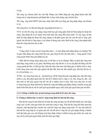 46
VÝ dô:
Thi c«ng cäc khoan nhåi cho cÇu Mü ThuËn s©u 100m b»ng ph-¬ng ph¸p khoan ®µo ®Êt
trong m«i tr-êng bentonite gi÷ thµnh ®Êt vµ èng v¸ch chèng sËp v¸ch hè ®µo.
Thi c«ng èng khãi BTCT nhµ m¸y nhiÖt ®iÖn Ph¶ L¹i b»ng ph-¬ng ph¸p dïng v¸n khu«n
tr-ît.
Thi c«ng ®µi n-íc Hµ néi b»ng ph-¬ng ph¸p kÝch kÐo.v.v.
 Tr-íc khi thi c«ng x©y dùng c«ng tr×nh bao giê còng ph¶i thiÕt kÕ biÖn ph¸p kü thuËt thi
c«ng, biÖn ph¸p ®ã ®-îc duyÖt míi triÓn khai thi c«ng XD c«ng tr×nh. V× vËy ngay tõ khi
thiÕt kÕ biÖn ph¸p kü thuËt thi c«ng chóng ta ®· ph¶i quan t©m tíi vÊn ®Ò m«i tr-êng, gi¶i
quyÕt vÊn ®Ò m«i tr-êng ngay ë c¸c kh©u sö dông m¸y mãc thiÕt bÞ thi c«ng, biÖn ph¸p triÓn
khai thi c«ng mét kÕt cÊu cô thÓ.
VÝ dô:
* C«ng tr×nh A n»m xen kÏ trong khu d©n c- cã nªn dïng biÖn ph¸p ®ãng cäc kh«ng? Nã
sÏ g©y chÊn ®éng cho c«ng tr×nh l©n cËn, g©y tiÕng ån lín cho khu d©n c- xung quanh. Cuèi
cïng quyÕt ®Þnh chän gi¶i ph¸p cäc Ðp.
* §µo ®Êt hè mãng n«ng dïng m¸y ñi ®Ó ®µo cã ®-îc kh«ng? M¸y ñi ph¶i ®µo réng h¬n
mÆt b»ng c«ng tr×nh ra c¸c phÝa, ®Êt kh«ng trùc tiÕp ®æ lªn xe ®-îc mµ ph¶i ®æ ®èng trªn bê
xung quanh hè ®µo, cã thÓ g©y bôi, bïn ®Êt ch¶y trµn trªn mÆt b»ng g©y « nhiÔm m«i tr-êng.
Cuèi cïng chän m¸y ®µo gÇu nghÞch ®Ó ®µo ®Êt, thao t¸c ®µo nhanh gän, ®Êt ®µo ®æ lªn xe
®-a ®i n¬i kh¸c..v.v.
 Nh- vËy chän lo¹i m¸y g× , v¸n khu«n g×, ®æ bª t«ng theo ph-¬ng ph¸p nµo, ®µo ®Êt c«ng
tr×nh ra sao, ®Òu ph¶i quan t©m tíi vÊn ®Ò « nhiÔm m«i tr-êng: n-íc, bôi, tiÕng ån, ®Êt , r¸c
th¶i míi cã thÓ gi¶i quyÕt triÖt ®Ó vÊn ®Ò « nhiÔm m«i tr-êng. NÕu xem nhÑ b¶o vÖ m«i
tr-êng trong giai ®o¹n thiÕt kÕ kü thuËt thi c«ng th× nh÷ng gi¶i ph¸p chèng « nhiÔm trong qu¸
tr×nh triÓn khai dù ¸n chØ lµ c¸ch gi¶i quyÕt phÇn ngän, mét c¸ch gi¶i quyÕt hËu qu¶ mµ th«i.
2.3.2. Chống ô nhiễm bảo vệ môi trường trong thiết kế tổ chức thi công.
I/. Chèng « nhiÔm b¶o vÖ m«i tr-êng trong thiÕt kÕ tiÕn ®é thi c«ng.
TiÕn ®é thi c«ng lµ mét thiÕt kÕ tæ chøc thi c«ng mµ dùa vµo ®ã ®Ó ®iÒu hµnh s¶n xuÊt tõng
c«ng viÖc cô thÓ, mét qu¸ tr×nh s¶n xuÊt trªn c«ng tr-êng. TiÕn ®é thi c«ng thÓ hiÖn mét d©y
chuyÒn, mét tËp hîp d©y chuyÒn s¶n xuÊt thi c«ng x©y dùng c«ng tr×nh. V× vËy nÕu thiÐt kÕ
tiÕn ®é thi c«ng hîp lý, cã quan t©m tíi vÊn ®Ò m«i tr-êng th× c¸c gi¶i ph¸p chèng « nhiÔm
míi ®¹t hiÖu qu¶ cao, nÕu kh«ng mäi biÖn ph¸p chèng « nhiÔm trong qu¸ tr×nh s¶n xuÊt sau
nµy chØ lµ c¸ch gi¶i quyÕt thiÕu triÖt ®Ó, hiÖu qu¶ thÊp.
 