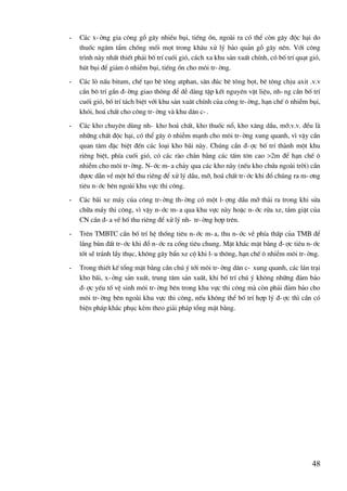 48
- C¸c x-ëng gia c«ng gç g©y nhiÒu bôi, tiÕng ån, ngoµi ra cã thÓ cßn g©y ®éc h¹i do
thuèc ng©m tÈm chèng mèi mät trong kh©u xö lý b¶o qu¶n gç g©y nªn. Víi c«ng
tr×nh nµy nhÊt thiÕt ph¶i bè trÝ cuèi giã, c¸ch xa khu s¶n xuÊt chÝnh, cã bè trÝ qu¹t giã,
hót bôi ®Ó gi¶m « nhiÔm bôi, tiÕng ån cho m«i tr-êng.
- C¸c lß nÊu bitum, chÕ t¹o bª t«ng atphan, s©n ®óc bª t«ng bät, bª t«ng chÞu axit .v.v
cÇn b« trÝ gÇn ®-êng giao th«ng ®Ó dÔ dµng tËp kÕt nguyªn vËt liÖu, nh-ng cÇn bè trÝ
cuèi giã, bè trÝ t¸ch biÖt víi khu s¶n xu©t chÝnh cña c«ng tr-êng, h¹n chÕ « nhiÔm bôi,
khãi, ho¸ chÊt cho c«ng tr-êng vµ khu d©n c-.
- C¸c kho chuyªn dïng nh- kho ho¸ chÊt, kho thuèc næ, kho x¨ng dÇu, mì.v.v. ®Òu lµ
nh÷ng chÊt ®éc h¹i, cã thÓ g©y « nhiÔm m¹nh cho m«i tr-êng xung quanh, v× vËy cÇn
quan t©m ®Æc biÖt ®Õn c¸c lo¹i kho b·i nµy. Chóng cÇn ®-îc bè trÝ thµnh mét khu
riªng biÖt, phÝa cuèi giã, cã c¸c rµo ch¾n b»ng c¸c tÊm t«n cao >2m ®Ó h¹n chÕ «
nhiÔm cho m«i tr-êng. N-íc m-a ch¶y qua c¸c kho nµy (nÕu kho chøa ngoµi trêi) cÇn
®ù¬c dÉn vÒ mét hè thu riªng ®Ó xö lý dÇu, mì, ho¸ chÊt tr-íc khi ®æ chóng ra m-¬ng
tiªu n-íc bªn ngoµi khu vùc thi c«ng.
- C¸c b·i xe m¸y cña c«ng tr-êng th-êng cã mét l-îng dÇu mì th¶i ra trong khi söa
ch÷a m¸y thi c«ng, v× vËy n-íc m-a qua khu vùc nµy hoÆc n-íc röa xe, t¾m giÆt cña
CN cÇn ®-a vÒ hè thu riªng ®Ó xö lý nh- tr-êng hîp trªn.
- Trªn TMBTC cÇn bè trÝ hÖ thèng tiªu n-íc m-a, thu n-íc vÒ phÝa thÊp cña TMB ®Ó
l¾ng bïn ®Êt tr-íc khi ®æ n-íc ra cèng tiªu chung. MÆt kh¸c mÆt b»ng ®-îc tiªu n-íc
tèt sÏ tr¸nh lÇy thôc, kh«ng g©y bÈn xe cé khi l-u th«ng, h¹n chÕ « nhiÔm m«i tr-êng.
- Trong thiÕt kÕ tæng mÆt b»ng cÇn chó ý tíi m«i tr-êng d©n c- xung quanh, c¸c l¸n tr¹i
kho b·i, x-ëng s¶n xuÊt, trung t©m s¶n xuÊt, khi bè trÝ chó ý kh«ng nh÷ng ®¶m b¶o
®-îc yÕu tè vÖ sinh m«i tr-êng bªn trong khu vùc thi c«ng mµ cßn ph¶i ®¶m b¶o cho
m«i tr-êng bªn ngoµi khu vùc thi c«ng, nÕu kh«ng thÓ bè trÝ hîp lý ®-îc th× cÇn cã
biÖn ph¸p kh¾c phôc kÌm theo gi¶i ph¸p tæng mÆt b»ng.
 