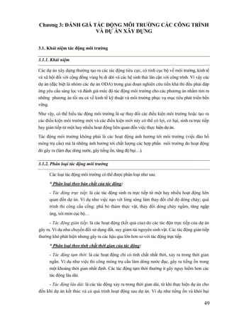 49
Chƣơng 3: ĐÁNH GIÁ TÁC ĐỘNG MÔI TRƢỜNG CÁC CÔNG TRÌNH
VÀ DỰ ÁN XÂY DỰNG
3.1. Khái niệm tác động môi trƣờng
3.1.1. Khái niệm
Các dự án xây dựng thường tạo ra các tác động tiêu cực, có tính cục bộ về môi trường, kinh tế
và xã hội đối với cộng đồng vùng bị di dời và các hệ sinh thái lân cận với công trình. Vì vậy các
dự án (đặc biệt là nhóm các dự án ODA) trong giai đoạn nghiên cứu tiền khả thi đều phải đáp
ứng yêu cầu sàng lọc và đánh giá mức độ tác động môi trường cho các phương án nhằm tìm ra
những phương án tối ưu cả về kinh tế kỹ thuật và môi trường phục vụ mục tiêu phát triển bền
vững.
Như vậy, có thể hiểu tác động môi trường là sự thay đổi các điều kiện môi trường hoặc tạo ra
các điều kiện môi trường mới và các điều kiện mới này có thể có lợi, có hại, sinh ra trực tiếp
hay gián tiếp từ một hay nhiều hoạt động liên quan đến việc thực hiện dự án.
Tác động môi trường không phải là các hoạt động ảnh hưởng tới môi trường (việc đào hố
móng trụ cầu) mà là những ảnh hưởng tới chất lượng các hợp phần môi trường do hoạt động
đó gây ra (làm đục dòng nước, gây tiếng ồn, tăng độ bụi).
3.1.2. Phân loại tác động môi trường
Các loại tác động môi trường có thể được phân loại như sau:
* Phân loại theo bản chất của tác động:
- Tác động trực tiếp: là các tác động sinh ra trực tiếp từ một hay nhiều hoạt động liên
quan đến dự án. Ví dụ như việc nạo vét lòng sông làm thay đổi chế độ dòng chảy; quá
trình thi công cầu cống: phá bỏ thảm thực vật, thay đổi dòng chảy ngầm, tăng ngập
úng, xói mòn cục bộ
- Tác động gián tiếp: là các hoạt động (kết quả của) do các tác độn trực tiếp của dự án
gây ra. Ví dụ như chuyển đổi sử dụng đất, suy giảm tài nguyên sinh vật. Các tác động gián tiếp
thường khó phát hiện nhưng gây ra các hậu qủa lớn hơn so với tác động trực tiếp.
* Phân loại theo tính chất thời gian của tác động:
- Tác động tạm thời: là các hoạt động chỉ có tính chất nhất thời, xảy ra trong thời gian
ngắn. Ví dụ như việc thi công móng trụ cầu làm dòng nước đục, gây ra tiếng ồn trong
một khoảng thời gian nhất định. Các tác động tạm thời thường ít gây nguy hiểm hơn các
tác động lâu dài.
- Tác động lâu dài: là các tác động xảy ra trong thời gian dài, từ khi thực hiện dự án cho
đến khi dự án kết thúc và cả quá trình hoạt động sau dự án. Ví dụ như tiếng ồn và khói bụi
 
