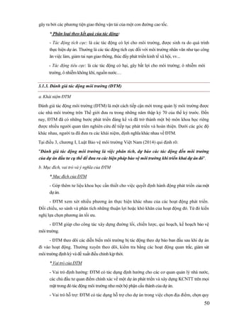 50
gây ra bởi các phương tiện giao thông vận tải của một con đường cao tốc.
* Phân loại theo kết quả của tác động:
- Tác động tích cực: là các tác động có lợi cho môi trường, được sinh ra do quá trình
thực hiện dự án. Thường là các tác động tích cực đối với môi trường nhân văn như tạo công
ăn việc làm, giảm tai nạn giao thông, thúc đẩy phát triển kinh tế xã hội, vv...
- Tác động tiêu cực: là các tác động có hại, gây bất lợi cho môi trường; ô nhiễm môi
trường, ô nhiễm không khí, nguồn nước
3.1.3. Đánh giá tác động môi trường (ĐTM)
a. Khái niệm ĐTM
Đánh giá tác động môi trường (ĐTM) là một cách tiếp cận mới trong quản lý môi trường được
các nhà môi trường trên Thế giới đưa ra trong những năm thập kỷ 70 của thế kỷ trước. Đến
nay, ĐTM đã có những bước phát triển đáng kể và đã trở thành một bộ môn khoa học riêng
được nhiều người quan tâm nghiên cứu để tiếp tục phát triển và hoàn thiện. Dưới các góc độ
khác nhau, người ta đã đưa ra các khái niệm, định nghĩa khác nhau về ĐTM.
Tại điều 3, chương I, Luật Bảo vệ môi trường Việt Nam (2014) qui định rõ:
"Đánh giá tác động môi trường là việc phân tích, dự báo các tác động đến môi trường
của dự án đầu tư cụ thể để đưa ra các biện pháp bảo vệ môi trường khi triển khai dự án đó".
b. Mục đích, vai trò và ý nghĩa của ĐTM
* Mục đích của ĐTM
- Góp thêm tư liệu khoa học cần thiết cho việc quyết định hành động phát triển của một
dựán.
- ĐTM xem xét nhiều phương án thực hiện khác nhau của các hoạt động phát triển.
Đối chiếu, so sánh và phân tích những thuận lợi hoặc khó khăn của hoạt động đó. Từ đó kiến
nghị lựa chọn phương án tối ưu.
- ĐTM giúp cho công tác xây dựng đường lối, chiến lược, qui hoạch, kế hoạch bảo vệ
môi trường.
- ĐTM theo dõi các diễn biến môi trường bị tác động theo dự báo ban đầu sau khi dự án
đi vào hoạt động. Thường xuyên theo dõi, kiểm tra bằng các hoạt động quan trắc, giám sát
môi trường định kỳ và đề xuất điều chỉnh kịp thời.
* Vai trò của ĐTM
- Vai trò định hướng: ĐTM có tác dụng định hướng cho các cơ quan quản lý nhà nước,
các chủ đầu tư quan điểm chính xác về một dự án phát triển và xây dựng KCNTT trên mọi
mặt trong đó tác động môi trường như một bộ phận cấu thành của dự án.
- Vai trò hỗ trợ: ĐTM có tác dụng hỗ trợ cho dự án trong việc chọn địa điểm, chọn quy
 