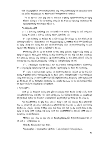 51
trình công nghệ thích hợp sao cho phát huy tăng cừơng mặt tác động tích cực của dự án và
hạn chế tác động tiêu cực của dự án tới môi trường tự nhiên và xã hội.
- Vai trò dự báo: ĐTM giúp cho các nhà quản lý phòng ngừa trước những tác động
đến môi trường sẽ có thể xảy ra trong tương lai. Từ đó có các biện pháp hữu hiệu có thể
ngăn chặn những thảm hoạ có thể xảy ra.
* Ý nghĩa của ĐTM
ĐTM là một công cụ kết hợp chặt chẽ với kế hoạch bảo vệ và nâng cao chất lượng môi
trường. Nó chính là một "dự án trong dự án", cụ thể như sau:
- ĐTM chỉ ra những tác động có thể cả mặt tích cực lẫn tiêu cực của một dự án.Khi đã
có thông tin đầu vào về các chỉ tiêu hoạt động của một dự án, ĐTM sẽ chỉ ra được các kết quả
tác động về mặt môi trường bao gồm cả môi trường tự nhiên và môi trường sống của con
người. Sự tác động này bao gồm cả ngắn hạn và dài hạn.
- ĐTM cung cấp cho dự án đã trình bày khả năng giảm nhẹ hoặc bù đắp những tác
động tiêu cực của dự án, giảm thiểu sự phá huỷ môi trường tới mức thấp nhất. Lựa chọn hoặc
hiệu chỉnh dự án hoặc tăng cường bảo vệ môi trường bằng các biện pháp giảm số lượng và
mức độ tác động tiêu cực, tăng cường và nâng cao những tác động tích cực.
- ĐTM sẽ đưa ra giải pháp đo mức độ thực thi dự án trên phương diện bảo vệ môi trường.
ĐTM sẽ cung cấp một chương trình quan trắc cho việc tác động của dự án đến môi trường.
- ĐTM chia ra làm hai nhiệm vụ khảo sát môi trường ban đầu và đánh giá tác động môi
trường. Việc khảo sát môi trường cung cấp cho dự án toàn bộ những thông tin về môi trường của
vùng dự án tác động tới mà trong ĐTM chi tiết sẽ phải trình bày. Nhiệm vụ ĐTM là phải đánh
giá đầy đủ, chi tiết các thành phần môi trường của vùng lập dự án, dự báo các ảnh hưởng có thể có
khi dự án bắt đầu thi công hoặc đi vào vận hành.
c. Nội dung ĐTM
Đánh giá tác động môi trường phải gắn liền với các dự án đầu tư, các kế hoạch, chính
sách phát triển vùng hoặc khu vực. Đánh giá tác động môi trường là một yêu cầu cần phải có
khi xét duyệt một dự án, đồng thời nó cũng là một quá trình liên tục thông qua chu kỳ dự án.
Nội dung ĐTM cụ thể phụ thuộc vào nội dung và tính chất của các dự án phát triển
hay các công trình xây dựng. Các hoạt động phát triển tác động vào các yếu tố môi trường
đòi hỏi các yêu cầu và mức độ khác nhau. Tuỳ thuộc tính chất của dự án mà chúng ta xây
dựng nội dung ĐTM phù hợp. Nội dung chính thức của ĐTM là bản báo cáo ĐTM. Các nội
dung trong báo cáo bao gồm:
- Mô tả sơ lược về dự án: mục tiêu, nội dung hoạt động, tiến độ thực hiện của dự án, lợi
ích kinh tế - xã hội của dự án.
- Mô tả địa điểm nơi thực hiện dự án.
- Xác định phạm vi tác động (điều kiện biên) và ảnh hưởng môi trường của dự án.
 