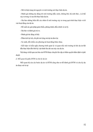 52
- Mô tả hiện trạng tài nguyên và môi trường nơi thực hiện dự án.
- Đánh giá những tác động tới môi trường (đất, nước, không khí, hệ sinh thái...) có thể
xảy ra trong và sau khi thực hiện dự án.
- Dự báo những biến đổi các nhân tố môi trường xảy ra trong quá trình thực hiện và đi
vào hoạt động của dự án.
- Đề xuất các giải pháp giảm thiểu, phòng tránh, điều chỉnh và xử lý.
- Dự báo và đánh giá rủi ro.
- Đánh giá tác động xã hội.
- Phân tích lợi ích, chi phí mở rộng mà dự án đem lại.
- So sánh, đối chiếu các phương án hoạt động khác nhau.
- Kết luận và kiến nghị chương trình quản lý và quan trắc môi trường từ khi dự án bắt
đầu thực hiện đến thời kỳ vận hành lâu dài sau này của dự án.
Nội dung và kết quả của báo cáo ĐTM được chuyển lên cấp có thẩm quyền thẩm định và phê
duyệt.
d. Mối quan hệ giữa ĐTM và chu kỳ dự án
Mối quan hệ của các bước dự án và ĐTM cũng như sơ đồ đánh giá ĐTM và chu kỳ dự
án được mô tả tại
 
