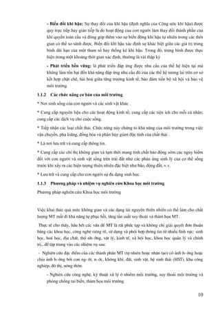 10
- Biến đổi khí hậu: Sự thay đổi của khí hậu (định nghĩa của Công ước khí hậu) được
quy trực tiếp hay gián tiếp là do hoạt động của con người làm thay đổi thành phần của
khí quyển toàn cầu và đóng góp thêm vào sự biến động khí hậu tự nhiên trong các thời
gian có thể so sánh được. Biến đổi khí hậu xác định sự khác biệt giữa các giá trị trung
bình dài hạn của một tham số hay thống kê khí hậu. Trong đó, trung bình được thực
hiện trong một khoảng thời gian xác định, thường là vài thập kỷ
- Phát triển bền vững: là phát triển đáp ứng được nhu cầu của thế hệ hiện tại mà
không làm tổn hại đến khả năng đáp ứng nhu cầu đó của các thế hệ tương lai trên cơ sở
kết hợp chặt chẽ, hài hoà giữa tăng trưởng kinh tế, bảo đảm tiến bộ xã hội và bảo vệ
môi trường
1.1.2 Các chức năng cơ bản của môi trƣờng
* Nơi sinh sống của con người và các sinh vật khác .
* Cung cấp nguyên liệu cho các hoạt động kinh tế; cung cấp các tiện ích cho mỗi cá nhân;
cung cấp các dịch vụ cho cuộc sống.
* Tiếp nhận các loại chất thải. Chức năng này chứng tỏ khả năng của môi trường trong việc
vận chuyển, pha loãng, đồng hóa và phân hủy giảm độc tính của chất thải .
* Là nơi lưu trữ và cung cấp thông tin.
* Cung cấp các chỉ thị không gian và tạm thời mang tính chất báo động sớm các nguy hiểm
đối với con người và sinh vật sống trên trái đất như các phản ứng sinh lý của cơ thể sống
trước khi xẩy ra các hiện tượng thiên nhiên đặc biệt như bão, động đất, v.v.
* Lưu trữ và cung cấp cho con người sự đa dạng sinh học.
1.1.3 Phƣơng pháp và nhiệm vụ nghiên cứu Khoa học môi trƣờng
Phương pháp nghiên cứu Khoa học môi trường
Việc khai thác quá mức không gian và các dạng tài nguyên thiên nhiên có thể làm cho chất
lượng MT mất đi khả năng tự phục hồi, tăng tần suất suy thoái và thảm họa MT.
Thùc tÕ cho thÊy, hÇu hÕt c¸c vÊn ®Ò MT lµ rÊt phøc t¹p vµ kh«ng chØ gi¶i quyÕt ®¬n thuÇn
b»ng c¸c khoa häc, c«ng nghÖ riªng rÏ, sö dông vµ phèi hîp th«ng tin tõ nhiÒu lÜnh vùc: sinh
häc, ho¸ häc, ®Þa chÊt, thæ nh-ìng, vËt lý, kinh tÕ, x· héi häc, khoa häc qu¶n lý vµ chÝnh
trÞ,..®Ó tËp trung vµo c¸c nhiÖm vô sau:
- Nghiªn cøu ®Æc ®iÓm cña c¸c thµnh phÇn MT (tù nhiªn hoÆc nh©n t¹o) cã ¶nh h-ëng hoÆc
chÞu ¶nh h-ëng bëi con ng-êi, n-íc, kh«ng khÝ, ®Êt, sinh vËt, hÖ sinh th¸i (HST), khu c«ng
nghiÖp, ®« thÞ, n«ng th«n.
- Nghiªn cøu c«ng nghÖ, kü thuËt xö lý « nhiÔm môi trường, suy thoái môi trường và
phòng chống tai biến, thảm họa môi trường
 