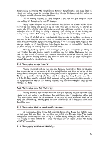 55
dạng tác động môi trường. Một bảng kiểm tra được xây dựng tốt sẽ bao quát được tất cả các
vấn đề môi trường của dự án, cho phép đánh giá sơ bộ mức độ tác động và định hướng các
tác động cơ bản nhất cần được đánh giá chi tiết.
Đối với phương pháp này, có 2 loại bảng liệt kê phổ biến nhất gồm bảng liệt kê đơn
giản và bảng liệt đánh giá sơ bộ mức độ tác động.
- Bảng liệt kê đơn giản: được trình bày dưới dạng các câu hỏi với việc liệt kê đầy đủ
các vấn đề môi trường liên quan đến dự án. Trên cơ sở các câu hỏi này, các chuyên gia
nghiên cứu ĐTM với khả năng, kiến thức của mình cần trả lời các câu hỏi này ở mức độ
nhận định, nêu vấn đề. Bảng liệt kê này là một công cụ tốt để sàng lọc các loại tác động môi
trường của dự án từ đó định hướng cho việc tập trung nghiên cứu các tác động chính.
- Bảng liệt kê đánh giá sơ bộ mức độ tác động: nguyên tắc lập bảng cũng tương tự
như bảng liệt kê đơn giản, song việc đánh giá tác động được xác định theo các mức độ khác
nhau, thông thường là tác động không rõ rệt, tác động rõ rệt và tác động mạnh. Việc xác định
này tuy vậy vẫn chỉ có tính chất phán đoán dựa vào kiến thức và kinh nghiệm của chuyên
gia, chưa sử dụng các phương pháp tính toán định lượng.
Như vậy, lập bảng liệt kê là một phương pháp đơn giản, nhưng hiệu quả không chỉ
cho việc nhận dạng các tác động mà còn là một bảng tổng hợp tài liệu đã có, đồng thời giúp
cho việc định hướng bổ sung tài liệu cần thiết cho nghiên cứu ĐTM. Như vậy, phải thấy
rằng, hiệu quả của phương pháp này phụ thuộc rất nhiều vào việc lựa chọn chuyên gia và
trình độ, kinh nghiệm của các chuyên gia đó.
3.2.3. Phương pháp ma trận (Matrix):
Phương pháp ma trận là sự phát triển ứng dụng của bảng liệt kê. Bảng ma trận cũng
dựa trên nguyên tắc cơ bản tương tự đó là sự đối chiếu từng hoạt động của dự án với từng
thông số hoặc thành phần môi trường để đánh giá mối quan hệ nguyên nhân – hậu quả ở mức
độ định lượng cao hơn với việc cho điểm mức độ tác động theo thang điểm từ 1 đến 5 hoặc
từ 1 đến 10. Tổng số điểm phản ánh thành phần môi trường hoặc thông số môi trường nào bị
tác động mạnh nhất. Mặc dù vậy, phương pháp này cũng vẫn chưa lượng hóa được quy mô,
cường độ tác động.
3.2.4. Phương pháp mạng lưới (Networks):
Phương pháp này dựa trên việc xác định mối quan hệ tương hỗ giữa nguồn tác động
và các yếu tố môi trường bị tác động được diễn giải theo nguyên lý nguyên nhân và hậu quả.
Bằng phương pháp này có thể xác định được các tác động trực tiếp (sơ cấp) và chuỗi các tác
động gián tiếp (thứ cấp). Phương pháp này được thể hiện qua sơ đồ mạng lưới dưới nhiều
dạng khác nhau.
3.2.5. Phương pháp đánh giá nhanh (rapid Assessment):
Là phương pháp dùng để xác định nhanh tải lượng, nồng độ các chất ô nhiễm trong
khí thải, nước thải, mức độ gây ồn, rung động phát sinh từ hoạt động của dự án. Việc tính tải
lượng chất ô nhiễm được dựa trên các hệ số ô nhiễm. Thông thường và phổ biến hơn cả là
việc sử dụng các hệ số ô nhiễm do Tổ chức Y tế thế giới (WHO) và của Cơ quan Môi trường
Mỹ (USEPA) thiết lập.
3.2.6. Phương pháp mô hình hóa (Modeling):
 