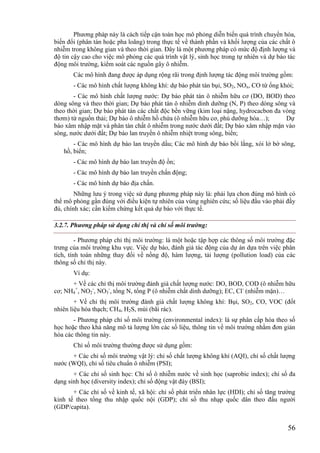 56
Phương pháp này là cách tiếp cận toán học mô phỏng diễn biến quá trình chuyển hóa,
biến đổi (phân tán hoặc pha loãng) trong thực tế về thành phần và khối lượng của các chất ô
nhiễm trong không gian và theo thời gian. Đây là một phương pháp có mức độ định lượng và
độ tin cậy cao cho việc mô phỏng các quá trình vật lý, sinh học trong tự nhiên và dự báo tác
động môi trường, kiểm soát các nguồn gây ô nhiễm.
Các mô hình đang được áp dụng rộng rãi trong định lượng tác động môi trường gồm:
- Các mô hình chất lượng không khí: dự báo phát tán bụi, SO2, NOx, CO từ ống khói;
- Các mô hình chất lượng nước: Dự báo phát tán ô nhiễm hữu cơ (DO, BOD) theo
dòng sông và theo thời gian; Dự báo phát tán ô nhiễm dinh dưỡng (N, P) theo dòng sông và
theo thời gian; Dự báo phát tán các chất độc bền vững (kim loại nặng, hydrocacbon đa vòng
thơm) từ nguồn thải; Dự báo ô nhiễm hồ chứa (ô nhiễm hữu cơ, phú dưỡng hóa…); Dự
báo xâm nhập mặt và phân tán chất ô nhiễm trong nước dưới đất; Dự báo xâm nhập mặn vào
sông, nước dưới đất; Dự báo lan truyền ô nhiễm nhiệt trong sông, biển;
- Các mô hình dự báo lan truyền dầu; Các mô hình dự báo bồi lắng, xói lở bờ sông,
hồ, biển;
- Các mô hình dự báo lan truyền độ ồn;
- Các mô hình dự báo lan truyền chấn động;
- Các mô hình dự báo địa chấn.
Những lưu ý trong việc sử dụng phương pháp này là: phải lựa chon đúng mô hình có
thể mô phỏng gần đúng với điều kiện tự nhiên của vùng nghiên cứu; số liệu đầu vào phải đầy
đủ, chính xác; cần kiểm chứng kết quả dự báo với thực tế.
3.2.7. Phương pháp sử dụng chỉ thị và chỉ số môi trường:
- Phương pháp chỉ thị môi trường: là một hoặc tập hợp các thông số môi trường đặc
trưng của môi trường khu vực. Việc dự báo, đánh giá tác động của dự án dựa trên việc phân
tích, tính toán những thay đổi về nồng độ, hàm lượng, tải lượng (pollution load) của các
thông số chỉ thị này.
Ví dụ:
+ Về các chỉ thị môi trường đánh giá chất lượng nước: DO, BOD, COD (ô nhiễm hữu
cơ; NH4
+
, NO2
-
, NO3
-
, tổng N, tổng P (ô nhiễm chất dinh dưỡng); EC, Cl-
(nhiễm mặn)…
+ Về chỉ thị môi trường đánh giá chất lượng không khí: Bụi, SO2, CO, VOC (đốt
nhiên liệu hóa thạch; CH4, H2S, mùi (bãi rác).
- Phương pháp chỉ số môi trường (environmental index): là sự phân cấp hóa theo số
học hoặc theo khả năng mô tả lượng lớn các số liệu, thông tin về môi trường nhằm đơn giản
hóa các thông tin này.
Chỉ số môi trường thường được sử dụng gồm:
+ Các chỉ số môi trường vật lý: chỉ số chất lượng không khí (AQI), chỉ số chất lượng
nước (WQI), chỉ số tiêu chuẩn ô nhiễm (PSI);
+ Các chỉ số sinh học: Chỉ số ô nhiễm nước về sinh học (saprobic index); chỉ số đa
dạng sinh học (diversity index); chỉ số động vật đáy (BSI);
+ Các chỉ số về kinh tế, xã hội: chỉ số phát triển nhân lực (HDI); chỉ số tăng trưởng
kinh tế theo tổng thu nhập quốc nội (GDP); chỉ số thu nhạp quốc dân theo đầu người
(GDP/capita).
 