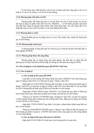 57
Ở Việt Nam năm 1999 đã đưa ra bộ chỉ thị về phát triển bền vững gồm 4 chỉ số về
kinh tế, 15 chỉ số về xã hội và 10 chỉ số về môi trường.
3.2.8. Phương pháp viễn thám và GIS:
Phương pháp viễn thám dựa trên cơ sở giải đoán các ảnh vệ tinh tại khu vực dự án,
kết hợp sử dụng các phần mềm GIS (Acview, Mapinfor, ...) có thể đánh giá được một cách
tổng thể hiện trạng tài nguyên thiên nhiên, hiện trạng thảm thực vật, cây trồng, đất và sử
dụng đất cùng với các yếu tố tự nhiên và các hoạt động kinh tế khác.
3.2.9. Phương pháp so sánh:
Dùng để đánh giá các tác động trên cơ sở các Tiêu chuẩn, Quy chuẩn kỹ thuật quốc
gia về môi trường;
3.2.10. Phương pháp chuyên gia:
Là phương pháp sử dụng đội ngũ các chuyên gia có trình độ chuyên môn phù hợp và
kinh nghiệm để ĐTM.
3.2.11. Phương pháp tham vấn cộng đồng
Phương pháp này sử dụng trong quá trình phỏng vấn lãnh đạo và nhân dân địa
phương tại nơi thực hiện Dự án để thu thập các thông tin cần thiết cho công tác ĐTM.
3.3. Căn cứ pháp lý và kỹ thuật liên quan đến ĐTM ở Việt Nam
3.3.1. Căn cứ pháp lý
a. Căn cứ pháp lý liên quan đến ĐTM
- Luật Bảo vệ môi trường 2014 được Quốc hội nước CHXHCN Việt Nam thông qua
ngày 23 tháng 6 năm 2014 và có hiệu lực từ ngày 1 tháng 1 năm 2015
- Nghị định số 19/2015/NĐ-CP hướng dẫn Luật Bảo vệ môi trường ban hành ngày 9
tháng 3 năm 2015, có hiệu lực từ ngày 01 tháng 4 năm 2015 của Chính phủ về việc quy định
chi tiết và hướng dẫn thi hành một số điều của Luật Bảo vệ môi trường;
- Nghị định 29/2011/NĐ-CP ngày 18/04/2011 của Chính phủ quy định về đánh giá
môi trường chiến lược, đánh giá tác động môi trường, cam kết bảo vệ môi trường;
- Thông tư số 26/2011/TT-BTNMT ngày 18 tháng 07 năm 2011 của Bộ Tài nguyên
và Môi trường hướng dẫn về đánh giá môi trường chiến lược, đánh giá tác động môi trường
và cam kết bảo vệ môi trường;
- Nghị định 179/2013/NĐ-CP quy định về xử phạt vi phạm hành chính trong lĩnh vực
bảo vệ môi trường;
- Thông tư số 08/2009/TT-BTNMT ngày 15 tháng 7 năm 2009 của Bộ Tài nguyên và
Môi trường quy định về quản lý và BVMT khu kinh tế, khu công nghệ cao, khu công nghiệp
và cụm công nghiệp.
b. Căn cứ pháp lý liên quan đến quản lý chất thải
- Nghị định 25/2013/NĐ-CP về phí bảo vệ môi trường đối với nước thải;
 