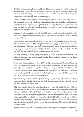 13
Một khía cạnh quan trọng khác là các hệ sinh thái có thể có kích thước bất kỳ, Mọi cấp hệ
sinh thái đều là các hệ thống mở. Tuy nhiên, các hệ sinh thái đều có những đặc điểm cơ bản
về cấu trúc và chức năng; đều có các thành phần vô sinh (abiotic), hữu sinh (biotic); giữa
chúng có sự trao đổi vật chất, năng lượng và thông tin.
Các khu vực được hình thành trên cơ sở các ranh giới tự nhiên đó được gọi là vùng sinh học.
Đó là một phần của bề mặt trái đất, mà biên giới của nó được quy định bằng các đặc điểm tự
nhiên hơn là do con người quy định; phân biệt với các vùng khác bằng các đặc điểm của hệ
thực vật, động vật, nước, khí hậu, đất, địa mạo và sự định cư cũng như văn hóa của con
người." (Clair Reiniger, 1996).
Quần thể là một nhóm cá thể của một loài, khác nhau về kích thước, lứa tuổi và giới tính.
Các cá thể này phân bố trong vùng phân bố của loài; chúng tự giao phối với nhau để tạo nên
những cá thể mới.
Quần xã là tập hợp nhiều quần thể sinh vật cùng tồn tại trong một không gian nhất định.
Chuỗi thức ăn lưới thức ăn. Nhiều dạng tổ chức thức ăn được gọi là chuỗi thức ăn. Các sinh
vật chiếm cứ mức thấp nhất trong chuỗi thức ăn được nuôi dưỡng từ các thành phần không
sống trong hệ sinh thái. Trong các kiểu hệ sinh thái khác nhau, quan hệ dinh dưỡng Do đó
các chuỗi thức ăn liên kết chéo nhau, hợp thành mạng lưới thức ăn.
Nơi sống. Nơi sống là khoảng không gian có sinh vật chiếm cứ. Mỗi loài đều cần có nơi cư
trú mà tại đó có khả năng đáp ứng đầy đủ nhu cầu về thức ăn, không gian sống và các yếu tố
đảm bảo cho sự sinh tồn.
Ổ sinh thái. Whittaker, Lewin và Root (1973) đã chỉ ra rằng thuật ngữ “ổ sinh thái" được sử
dụng cho một trong các nghĩa sau: thứ nhất đó là vai trò của một loài trong một quần xã
(khái niệm liên quan đến chức năng); hai là chỉ quan hệ trong sự phân bố của một loài nào đó
trong môi trường hay quần xã (khái niệm theo sinh cảnh); hoặc là sự kết hợp của cả hai quan
niệm này. Bằng cách đó, hệ sinh thái có xu hướng tương đối ổn định về số lượng quần thể
các loài và tương đối ổn định về mạng lưới thức ăn.
Bậc dinh dưỡng và tháp sinh thái. Bậc dinh dưỡng bao gồm những mắt xích thức ăn thuộc
một nhóm sắp xếp theo các thành phần của chuỗi thức ăn như sinh vật sản xuất, sinh vật tiêu
thụ cấp 1, sinh vật tiêu thụ cấp 2 v.v...
Khái niệm bậc dinh dưỡng cho ta giới hạn để mô tả và phân tích các hệ sinh thái với bất kỳ
kiểu dạng hay quy mô nào mà trong đó bao gồm các loài khác nhau nhưng đều dựa trên cấu
trúc quan hệ hữu hiệu. Elton (1927) nhận xét rằng "các động vật ở các bậc dưới của chuỗi
thức ăn thì tương đối phong phú, trong khi đó các loài ở cuối thường tương đối ít về số lượng
và có sự giảm liên tục giữa hai bậc dinh dưỡng liền kề". Khi phân tích số lượng cá thể hay
sinh khối hoặc năng lượng theo các bậc dinh dưỡng từ thấp lên cao thì thấy bao giờ chúng
cũng sắp xếp theo dạng hình tháp. Có ba loại tháp sinh thái : tháp số lượng, tháp sinh khối và
tháp năng lượng.
Sự vận chuyển của vật chất và năng lượng tuân theo những quy luật thống nhất của tự nhiên.
 