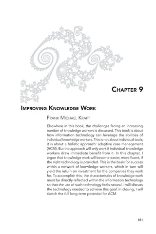 CHAPTER 9

IMPROVING KNOWLEDGE WORK
        FRANK MICHAEL KRAFT
        Elsewhere in this book, the challenges facing an increasing
        number of knowledge workers is discussed. This book is about
        how information technology can leverage the abilities of
        individual knowledge workers. This is not about individual tools;
        it is about a holistic approach: adaptive case management
        (ACM). But the approach will only work if individual knowledge
        workers draw immediate benefit from it. In this chapter, I
        argue that knowledge work will become easier, more fluent, if
        the right technology is provided. This is the basis for success
        within a network of knowledge workers, which in turn will
        yield the return on investment for the companies they work
        for. To accomplish this, the characteristics of knowledge work
        must be directly reflected within the information technology
        so that the use of such technology feels natural. I will discuss
        the technology needed to achieve this goal. In closing, I will
        sketch the full long-term potential for ACM.




                                                                     181
 