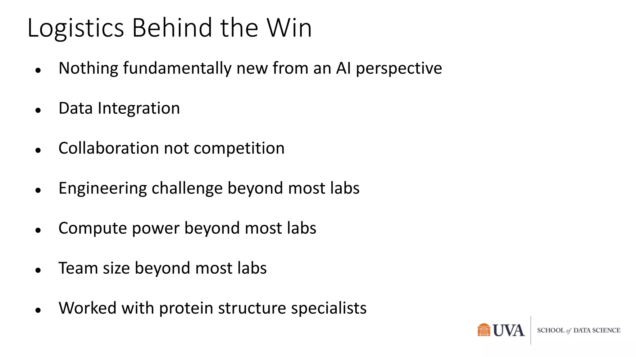 Logistics Behind the Win
● Nothing fundamentally new from an AI perspective
● Data Integration
● Collaboration not competition
● Engineering challenge beyond most labs
● Compute power beyond most labs
● Team size beyond most labs
● Worked with protein structure specialists
 