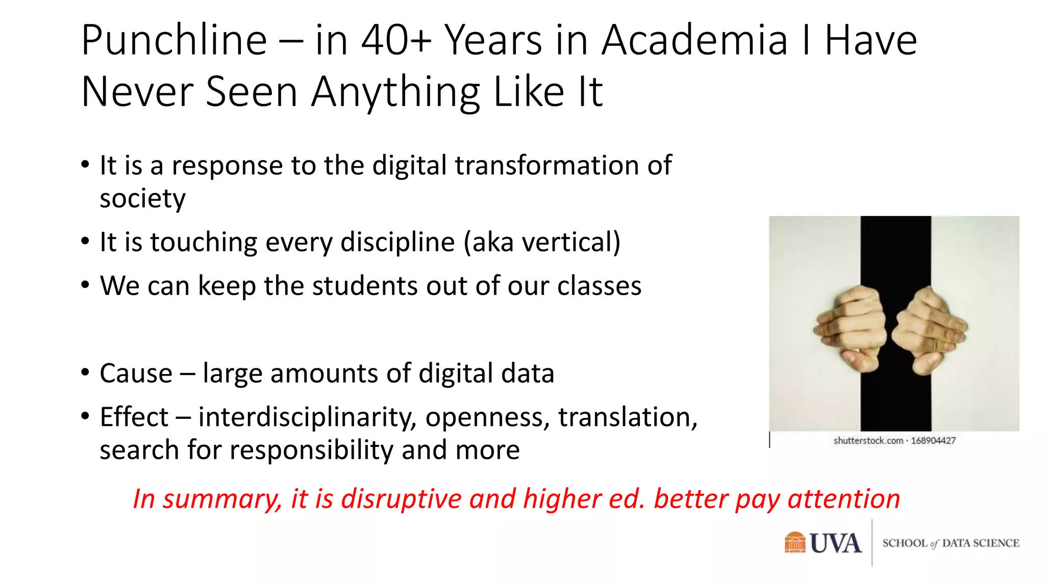 Punchline – in 40+ Years in Academia I Have
Never Seen Anything Like It
• It is a response to the digital transformation of
society
• It is touching every discipline (aka vertical)
• We can keep the students out of our classes
• Cause – large amounts of digital data
• Effect – interdisciplinarity, openness, translation,
search for responsibility and more
In summary, it is disruptive and higher ed. better pay attention
 