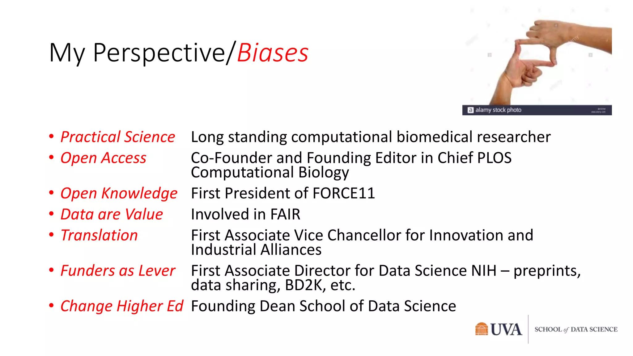 My Perspective/Biases
• Practical Science Long standing computational biomedical researcher
• Open Access Co-Founder and Founding Editor in Chief PLOS
Computational Biology
• Open Knowledge First President of FORCE11
• Data are Value Involved in FAIR
• Translation First Associate Vice Chancellor for Innovation and
Industrial Alliances
• Funders as Lever First Associate Director for Data Science NIH – preprints,
data sharing, BD2K, etc.
• Change Higher Ed Founding Dean School of Data Science
 