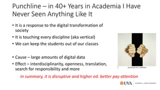 Punchline – in 40+ Years in Academia I Have
Never Seen Anything Like It
• It is a response to the digital transformation of
society
• It is touching every discipline (aka vertical)
• We can keep the students out of our classes
• Cause – large amounts of digital data
• Effect – interdisciplinarity, openness, translation,
search for responsibility and more
In summary, it is disruptive and higher ed. better pay attention
 