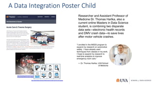A Data Integration Poster Child
Researcher and Assistant Professor of
Medicine Dr. Thomas Hartka, also a
current online Masters in Data Science
student, is combining two disparate
data sets—electronic health records
and DMV crash data—to save lives
after motor vehicle crashes.
“I enrolled in the MSDS program to
expand my research on automotive
safety. I have already used
techniques from classes in my work.
I hope to expand my research to
real-time analytics to improve
emergency room care.”
— Dr. Thomas Hartka, UVA School
of Medicine
 