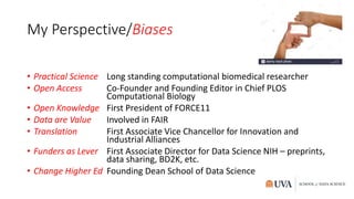 My Perspective/Biases
• Practical Science Long standing computational biomedical researcher
• Open Access Co-Founder and Founding Editor in Chief PLOS
Computational Biology
• Open Knowledge First President of FORCE11
• Data are Value Involved in FAIR
• Translation First Associate Vice Chancellor for Innovation and
Industrial Alliances
• Funders as Lever First Associate Director for Data Science NIH – preprints,
data sharing, BD2K, etc.
• Change Higher Ed Founding Dean School of Data Science
 