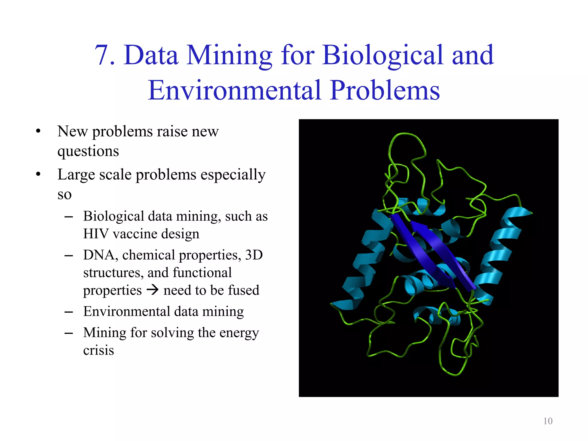 7. Data Mining for Biological and
Environmental Problems
• New problems raise new
questions
• Large scale problems especially
so
– Biological data mining, such as
HIV vaccine design
– DNA, chemical properties, 3D
structures, and functional
properties  need to be fused
– Environmental data mining
– Mining for solving the energy
crisis
10
 