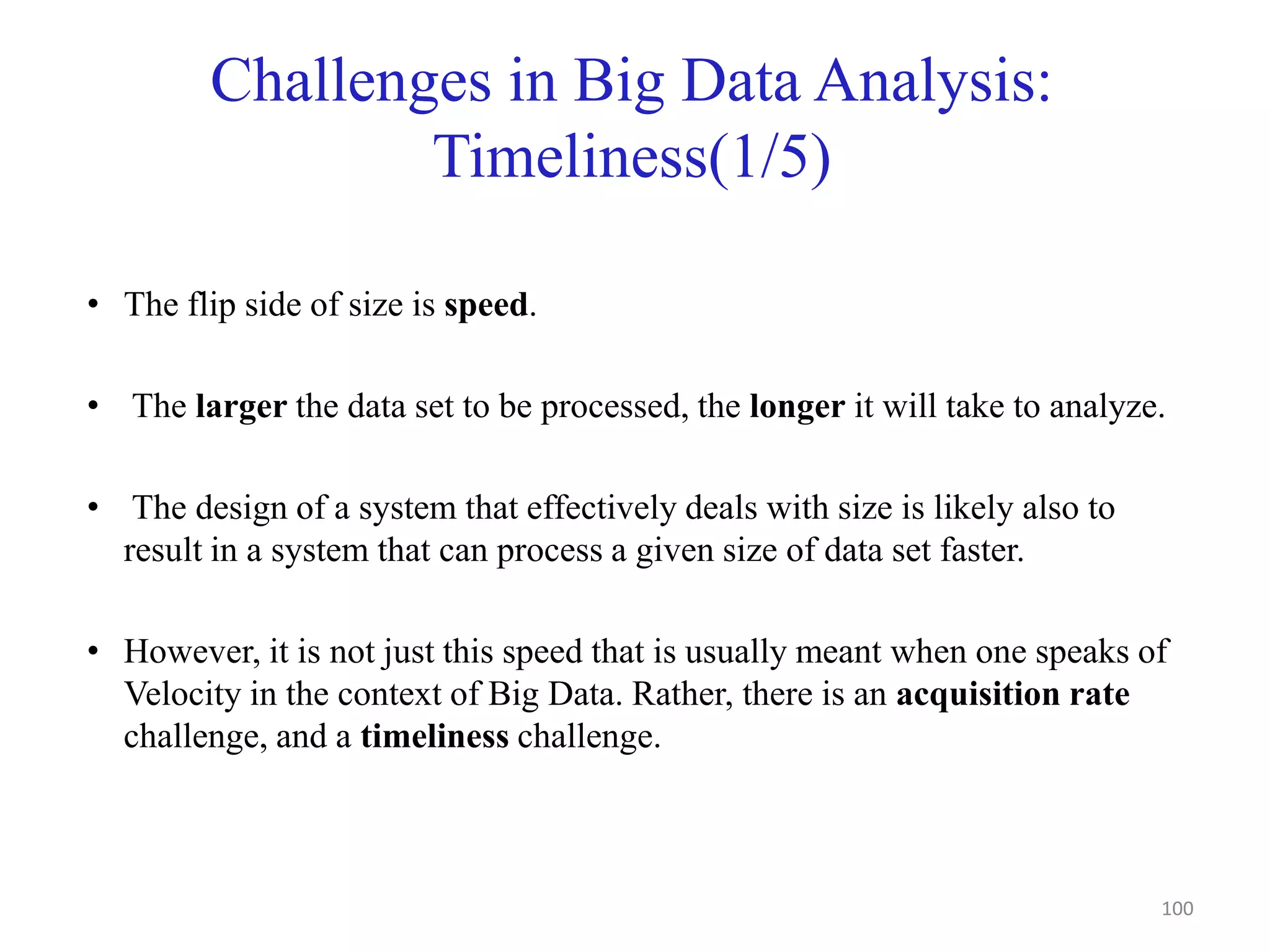 Challenges in Big Data Analysis:
Timeliness(1/5)
• The flip side of size is speed.
• The larger the data set to be processed, the longer it will take to analyze.
• The design of a system that effectively deals with size is likely also to
result in a system that can process a given size of data set faster.
• However, it is not just this speed that is usually meant when one speaks of
Velocity in the context of Big Data. Rather, there is an acquisition rate
challenge, and a timeliness challenge.
100
 