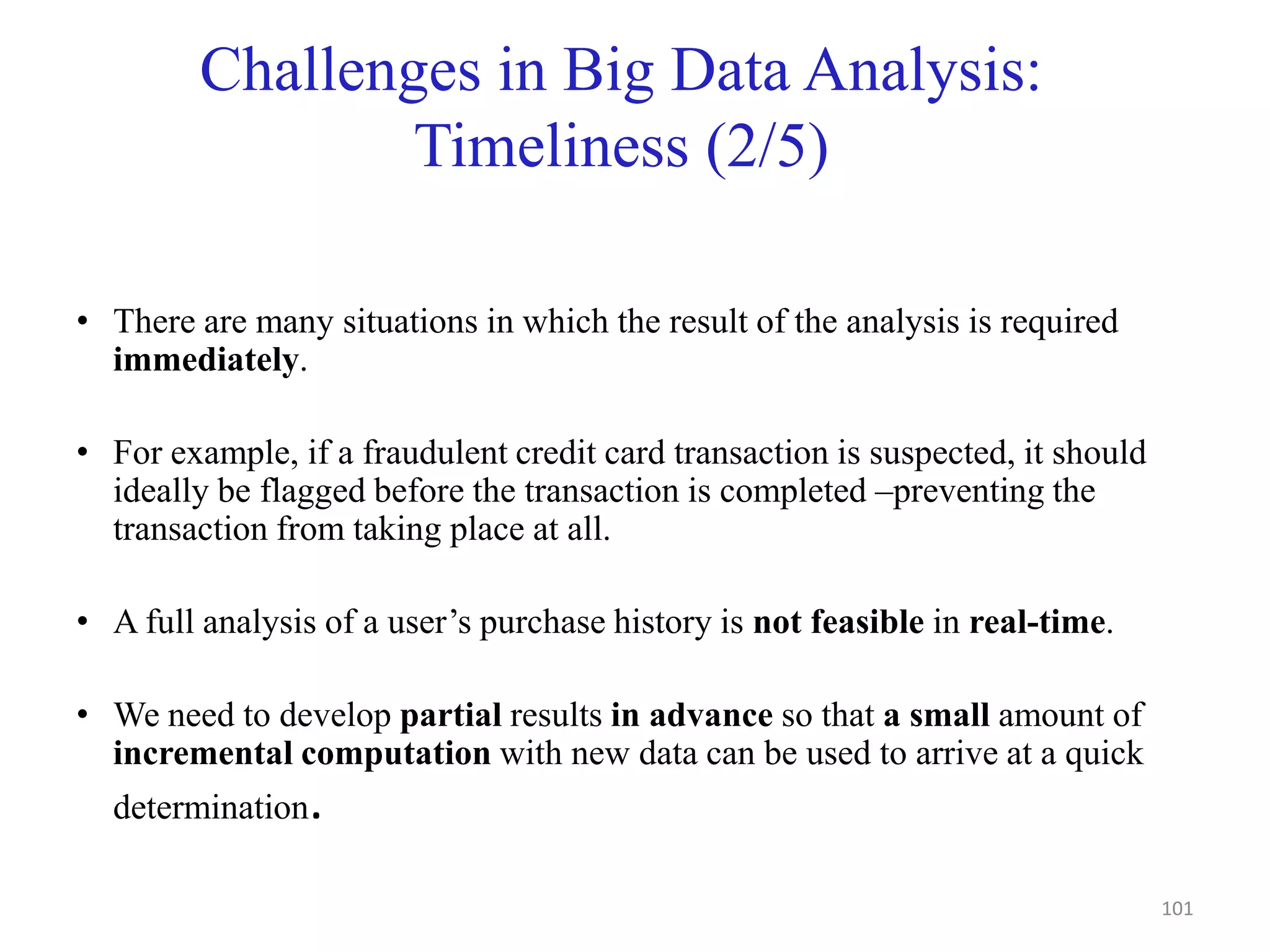 Challenges in Big Data Analysis:
Timeliness (2/5)
• There are many situations in which the result of the analysis is required
immediately.
• For example, if a fraudulent credit card transaction is suspected, it should
ideally be flagged before the transaction is completed –preventing the
transaction from taking place at all.
• A full analysis of a user’s purchase history is not feasible in real-time.
• We need to develop partial results in advance so that a small amount of
incremental computation with new data can be used to arrive at a quick
determination.
101
 