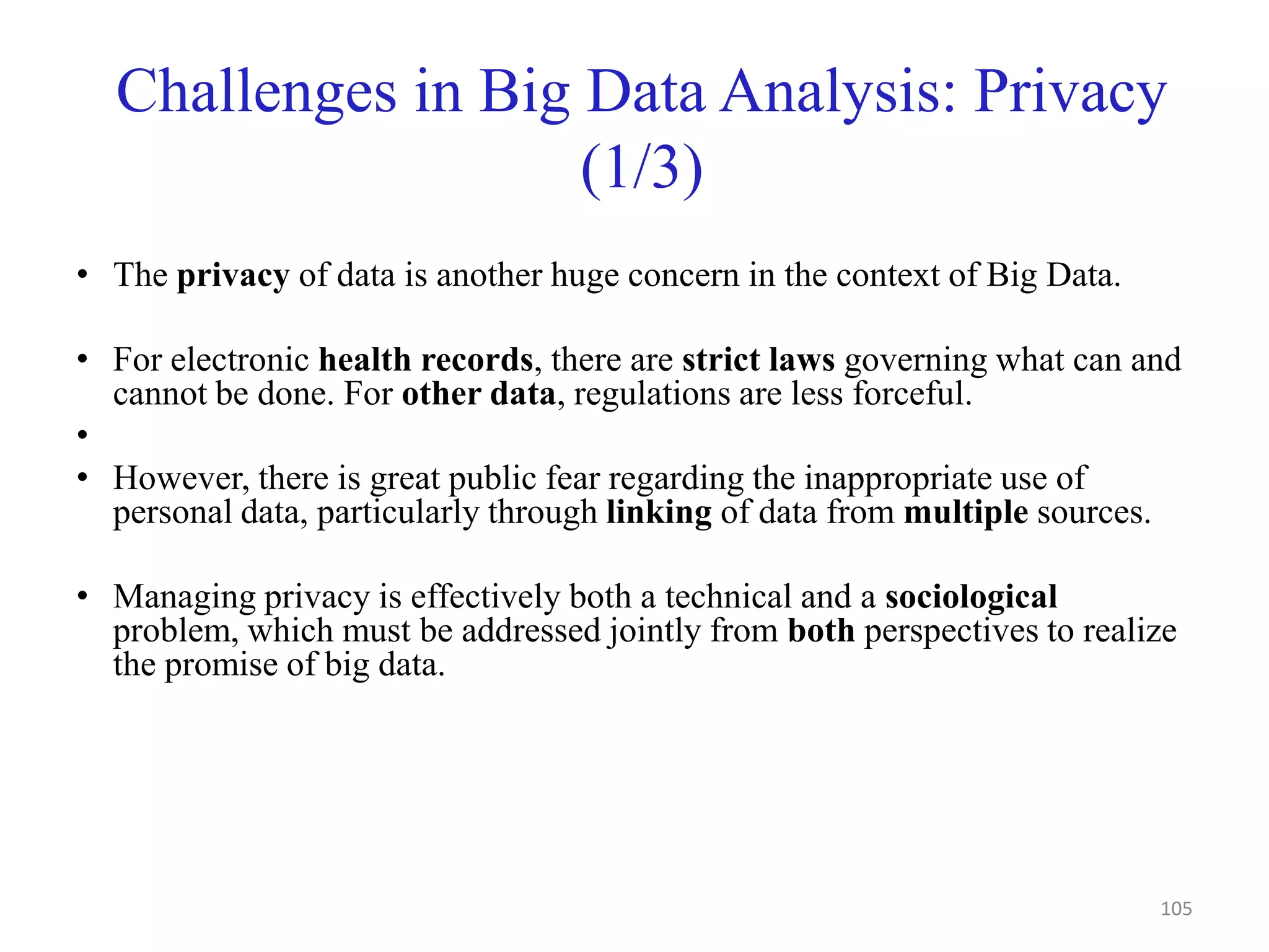 Challenges in Big Data Analysis: Privacy
(1/3)
• The privacy of data is another huge concern in the context of Big Data.
• For electronic health records, there are strict laws governing what can and
cannot be done. For other data, regulations are less forceful.
•
• However, there is great public fear regarding the inappropriate use of
personal data, particularly through linking of data from multiple sources.
• Managing privacy is effectively both a technical and a sociological
problem, which must be addressed jointly from both perspectives to realize
the promise of big data.
105
 