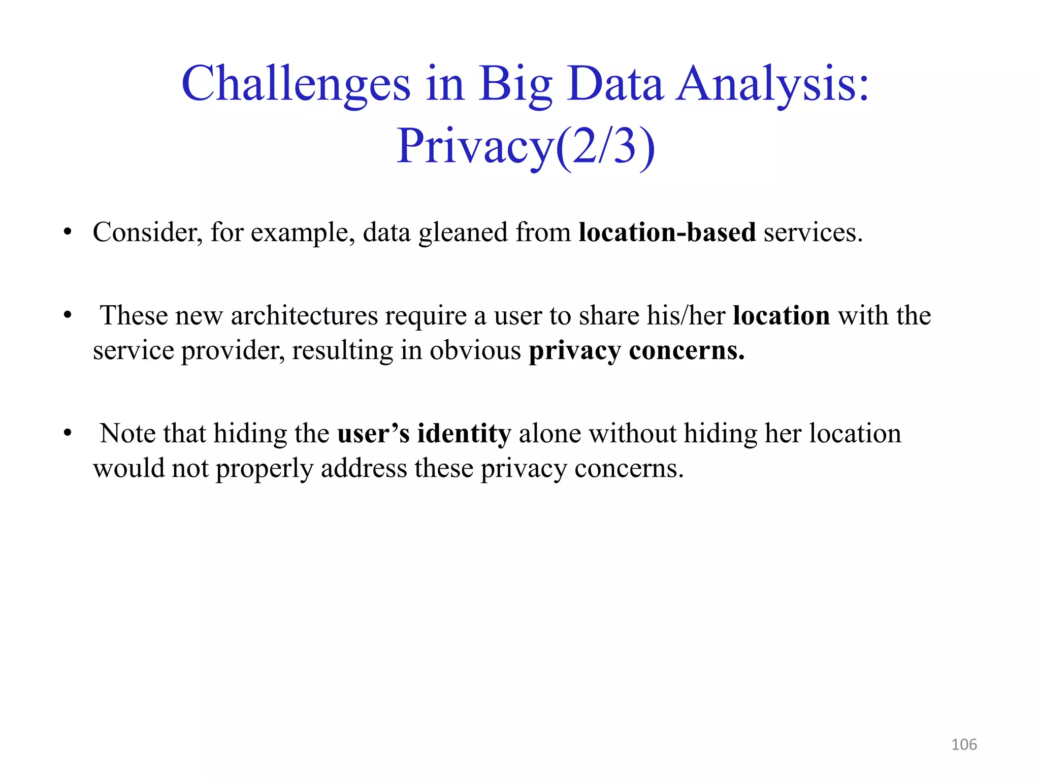 Challenges in Big Data Analysis:
Privacy(2/3)
• Consider, for example, data gleaned from location-based services.
• These new architectures require a user to share his/her location with the
service provider, resulting in obvious privacy concerns.
• Note that hiding the user’s identity alone without hiding her location
would not properly address these privacy concerns.
106
 