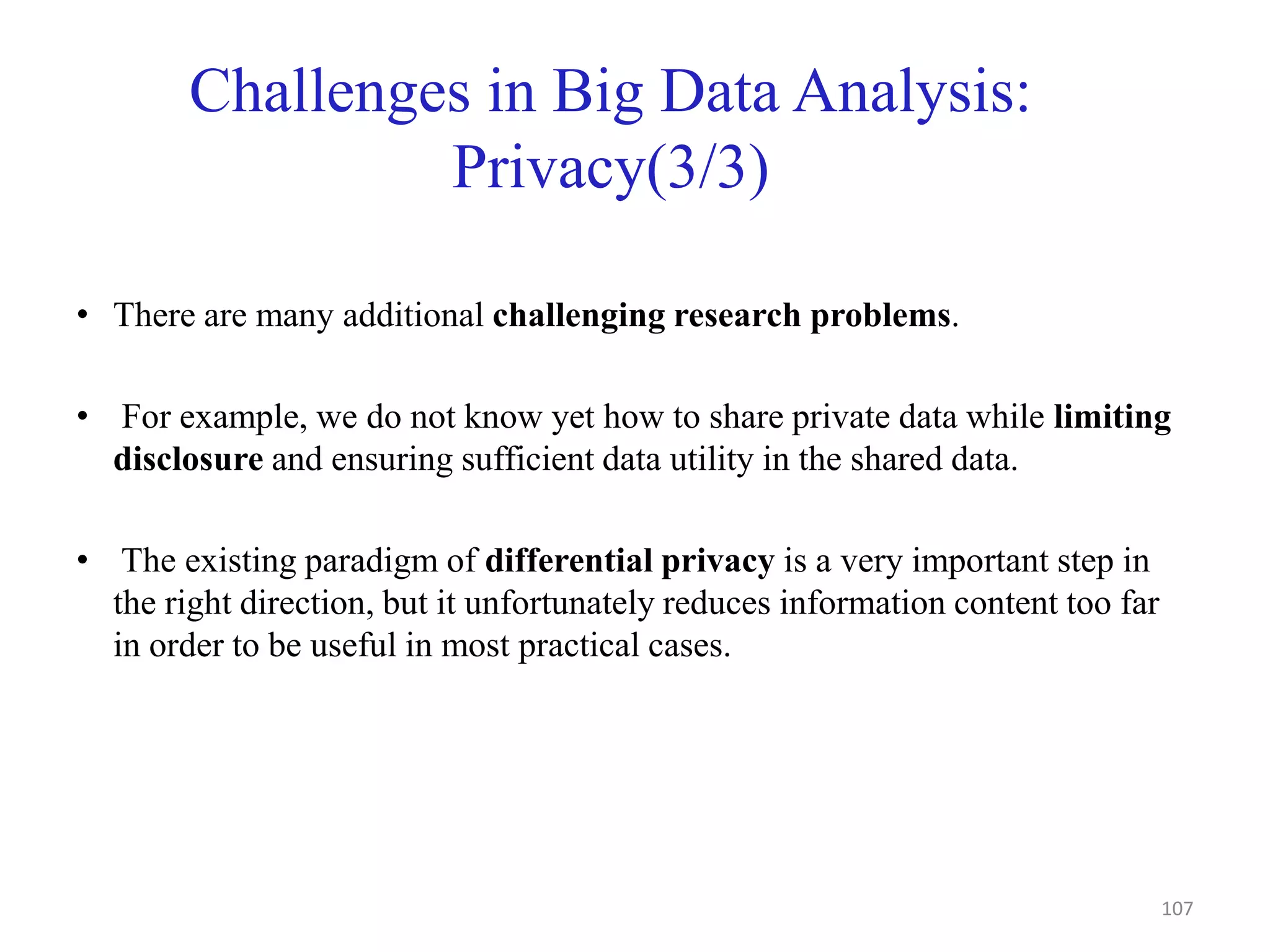 Challenges in Big Data Analysis:
Privacy(3/3)
• There are many additional challenging research problems.
• For example, we do not know yet how to share private data while limiting
disclosure and ensuring sufficient data utility in the shared data.
• The existing paradigm of differential privacy is a very important step in
the right direction, but it unfortunately reduces information content too far
in order to be useful in most practical cases.
107
 