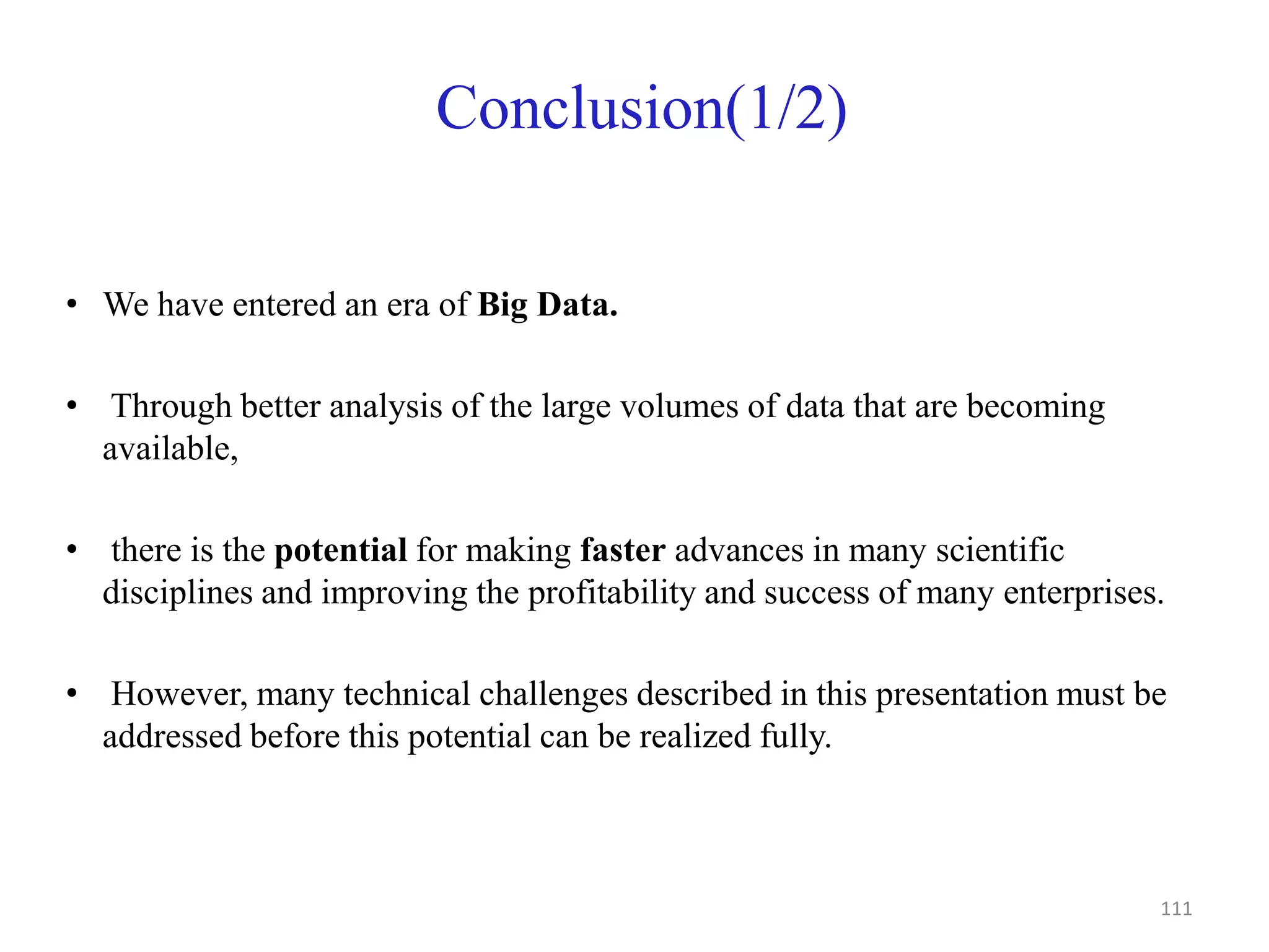 Conclusion(1/2)
• We have entered an era of Big Data.
• Through better analysis of the large volumes of data that are becoming
available,
• there is the potential for making faster advances in many scientific
disciplines and improving the profitability and success of many enterprises.
• However, many technical challenges described in this presentation must be
addressed before this potential can be realized fully.
111
 