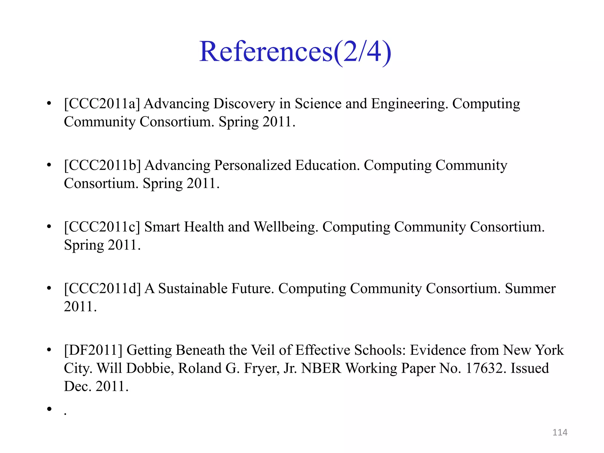 References(2/4)
• [CCC2011a] Advancing Discovery in Science and Engineering. Computing
Community Consortium. Spring 2011.
• [CCC2011b] Advancing Personalized Education. Computing Community
Consortium. Spring 2011.
• [CCC2011c] Smart Health and Wellbeing. Computing Community Consortium.
Spring 2011.
• [CCC2011d] A Sustainable Future. Computing Community Consortium. Summer
2011.
• [DF2011] Getting Beneath the Veil of Effective Schools: Evidence from New York
City. Will Dobbie, Roland G. Fryer, Jr. NBER Working Paper No. 17632. Issued
Dec. 2011.
• .
114
 