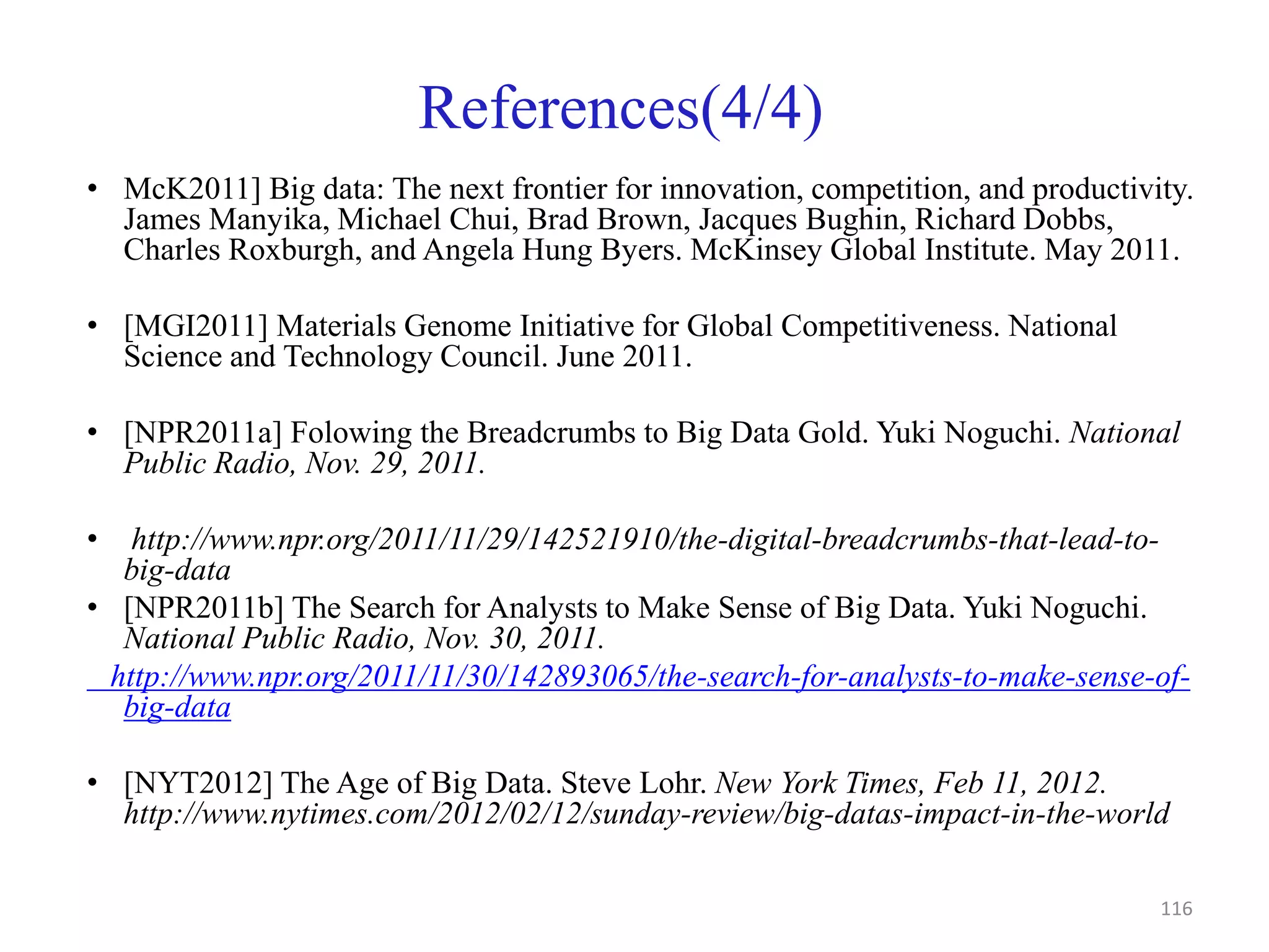 References(4/4)
• McK2011] Big data: The next frontier for innovation, competition, and productivity.
James Manyika, Michael Chui, Brad Brown, Jacques Bughin, Richard Dobbs,
Charles Roxburgh, and Angela Hung Byers. McKinsey Global Institute. May 2011.
• [MGI2011] Materials Genome Initiative for Global Competitiveness. National
Science and Technology Council. June 2011.
• [NPR2011a] Folowing the Breadcrumbs to Big Data Gold. Yuki Noguchi. National
Public Radio, Nov. 29, 2011.
• http://www.npr.org/2011/11/29/142521910/the-digital-breadcrumbs-that-lead-to-
big-data
• [NPR2011b] The Search for Analysts to Make Sense of Big Data. Yuki Noguchi.
National Public Radio, Nov. 30, 2011.
http://www.npr.org/2011/11/30/142893065/the-search-for-analysts-to-make-sense-of-
big-data
• [NYT2012] The Age of Big Data. Steve Lohr. New York Times, Feb 11, 2012.
http://www.nytimes.com/2012/02/12/sunday-review/big-datas-impact-in-the-world
116
 