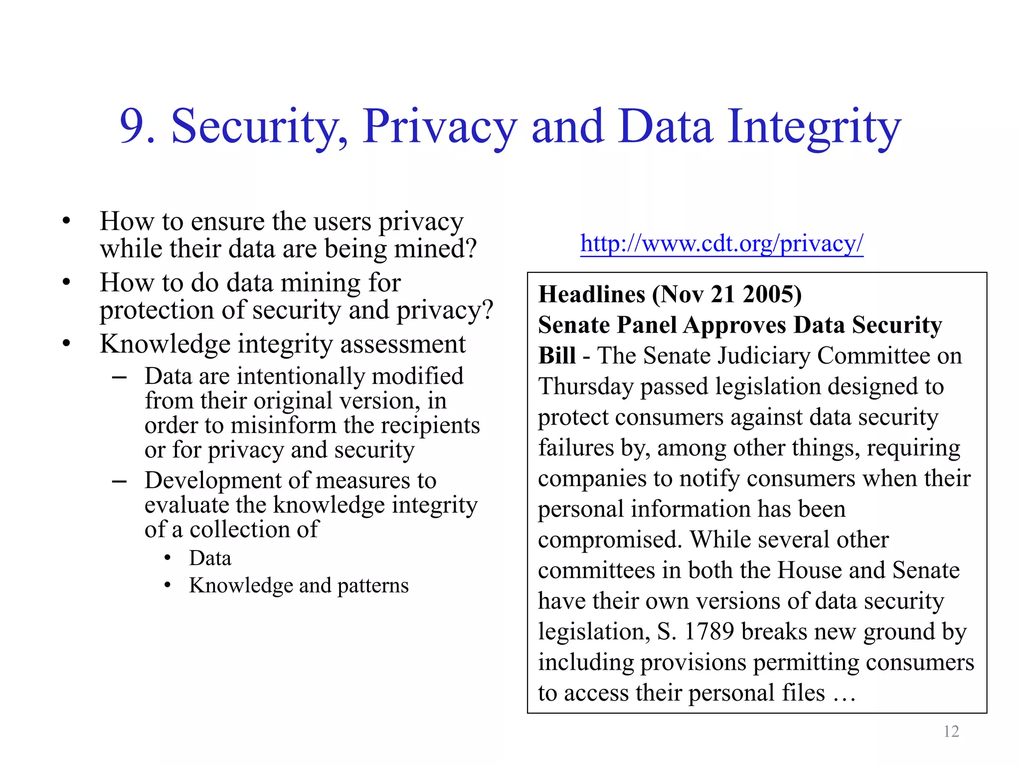 12
9. Security, Privacy and Data Integrity
• How to ensure the users privacy
while their data are being mined?
• How to do data mining for
protection of security and privacy?
• Knowledge integrity assessment
– Data are intentionally modified
from their original version, in
order to misinform the recipients
or for privacy and security
– Development of measures to
evaluate the knowledge integrity
of a collection of
• Data
• Knowledge and patterns
http://www.cdt.org/privacy/
Headlines (Nov 21 2005)
Senate Panel Approves Data Security
Bill - The Senate Judiciary Committee on
Thursday passed legislation designed to
protect consumers against data security
failures by, among other things, requiring
companies to notify consumers when their
personal information has been
compromised. While several other
committees in both the House and Senate
have their own versions of data security
legislation, S. 1789 breaks new ground by
including provisions permitting consumers
to access their personal files …
 