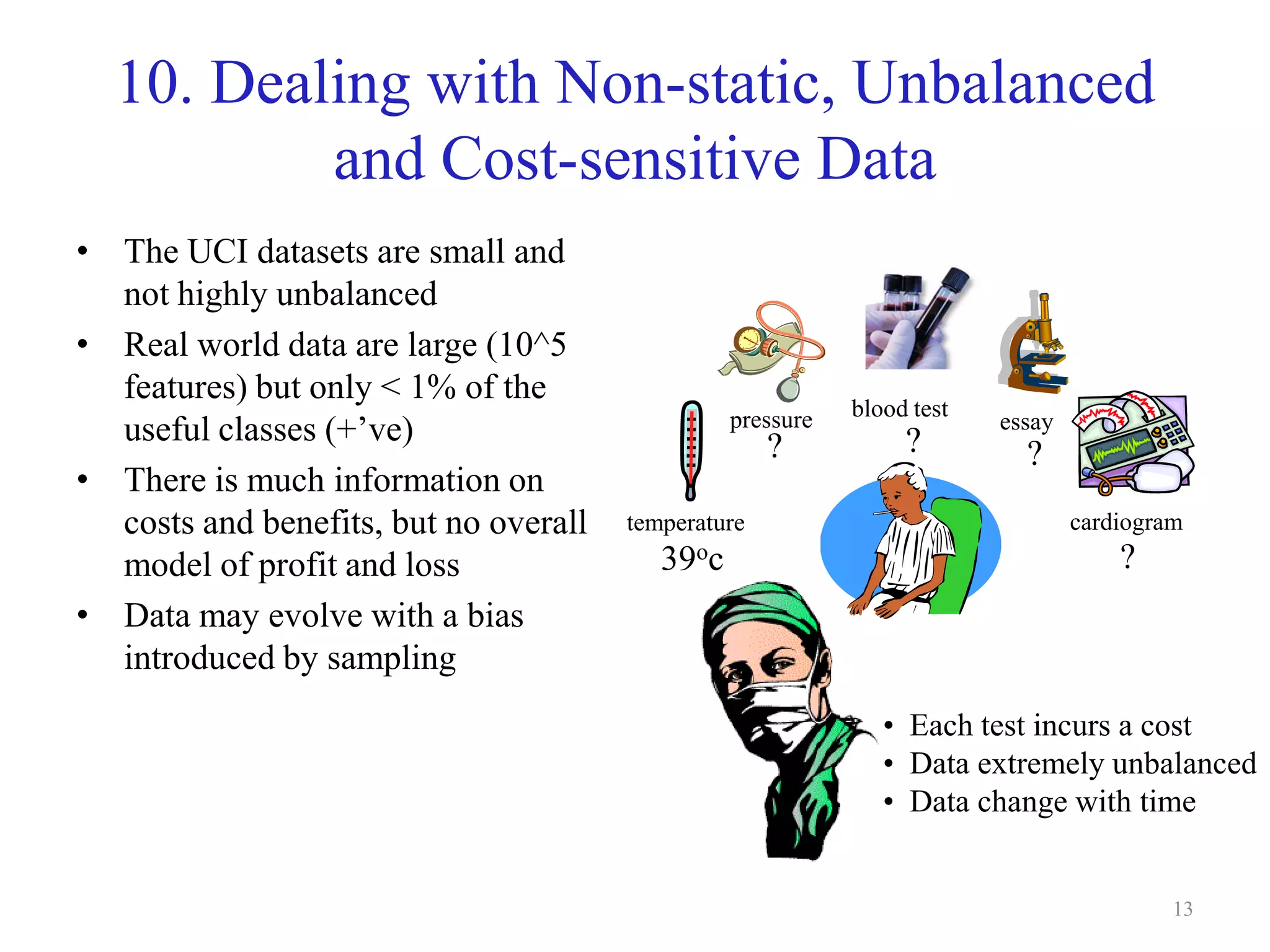13
10. Dealing with Non-static, Unbalanced
and Cost-sensitive Data
• The UCI datasets are small and
not highly unbalanced
• Real world data are large (10^5
features) but only < 1% of the
useful classes (+’ve)
• There is much information on
costs and benefits, but no overall
model of profit and loss
• Data may evolve with a bias
introduced by sampling
• Each test incurs a cost
• Data extremely unbalanced
• Data change with time
temperature
pressure blood test
cardiogram
essay
39oc
? ? ?
?
 